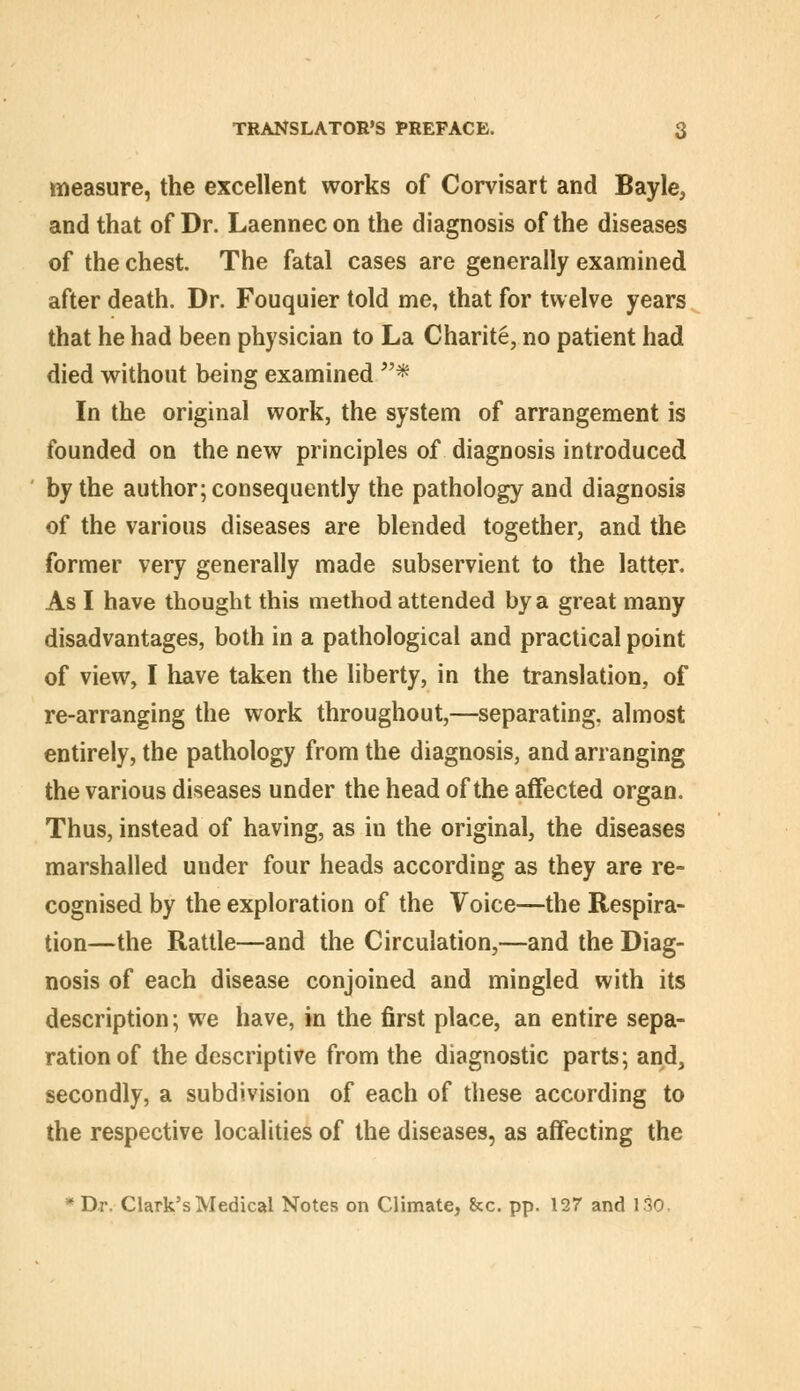 measure, the excellent works of Corvisart and Bayle, and that of Dr. Laennecon the diagnosis of the diseases of the chest. The fatal cases are generally examined after death. Dr. Fouquier told me, that for twelve years that he had been physician to La Charite, no patient had died without being examined ^'* In the original work, the system of arrangement is founded on the new principles of diagnosis introduced by the author; consequently the pathology and diagnosis of the various diseases are blended together, and the former very generally made subservient to the latter. As I have thought this method attended by a great many disadvantages, both in a pathological and practical point of view, I have taken the liberty, in the translation, of re-arranging the work throughout,—separating, almost entirely, the pathology from the diagnosis, and arranging the various diseases under the head of the affected organ. Thus, instead of having, as in the original, the diseases marshalled under four heads according as they are re- cognised by the exploration of the Voice—the Respira- tion—the Rattle—and the Circulation,—and the Diag- nosis of each disease conjoined and mingled with its description; we have, in the first place, an entire sepa- ration of the descriptive from the diagnostic parts; and, secondly, a subdivision of each of these according to the respective localities of the diseases, as affecting the * Dr. Clark's Medical Notes on Climate, &c. pp. 127 and 130