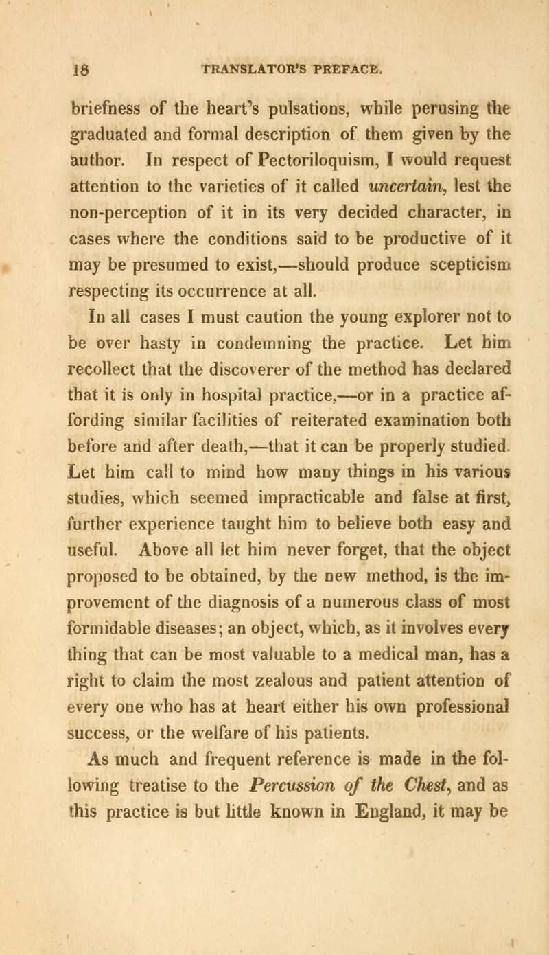 briefness of the heart's pulsations, while perusing the graduated and formal description of them given by the author. In respect of Pectoriloquism, I would request attention to the varieties of it called uncertain, lest the non-perception of it in its very decided character, in cases where the conditions said to be productive of it may be presumed to exist,—should produce scepticism respecting its occurrence at all. In all cases I must caution the young explorer not to be over hasty in condemning the practice. Let him recollect that the discoverer of the method has declared that it is only in hospital practice,—or in a practice af- fording similar facilities of reiterated examination both before and after death,—that it can be properly studied. Let him call to mind how many things in his various studies, which seemed impracticable and false at first, further experience taught him to believe both easy and useful. Above all let him never forget, that the object proposed to be obtained, by the new method, is the im- provement of the diagnosis of a numerous class of most formidable diseases; an object, which, as it involves every thing that can be most valuable to a medical man, has a right to claim the most zealous and patient attention of every one who has at heart either his own professional success, or the welfare of his patients. As much and frequent reference is made in the fol- lowing treatise to the Percussion of the Chesty and as this practice is but little known in England, it may be