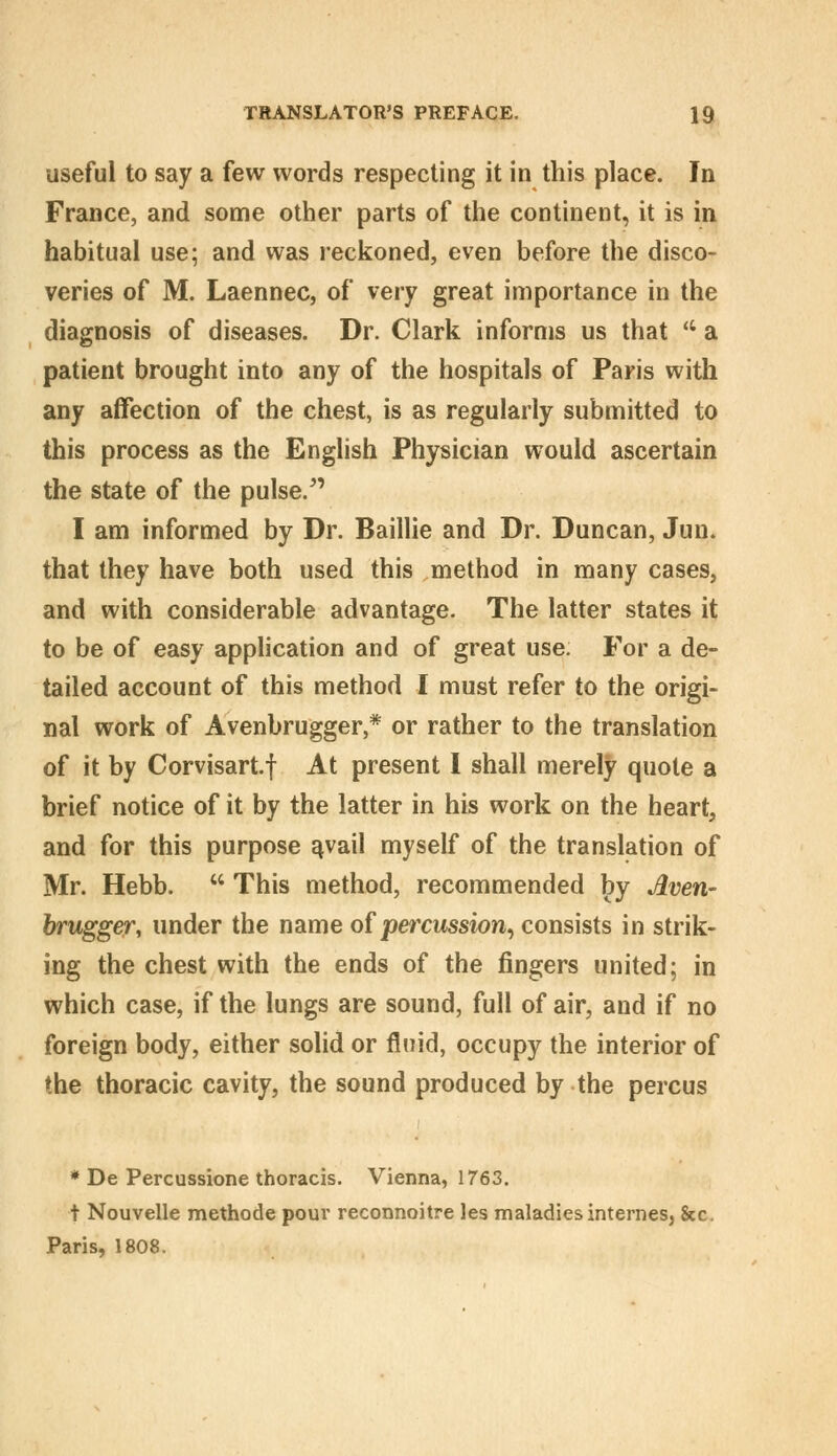 useful to say a few words respecting it in this place. In France, and some other parts of the continent, it is in habitual use; and was reckoned, even before the disco- veries of M. Laennec, of very great importance in the diagnosis of diseases. Dr. Clark informs us that  a patient brought into any of the hospitals of Paris with any affection of the chest, is as regularly submitted to this process as the English Physician would ascertain the state of the pulse.^' I am informed by Dr. Baillie and Dr. Duncan, Jun. that they have both used this method in many cases, and with considerable advantage. The latter states it to be of easy application and of great use. For a de- tailed account of this method I must refer to the origi- nal work of Avenbrugger,* or rather to the translation of it by Corvisartf At present I shall merely quote a brief notice of it by the latter in his work on the heart, and for this purpose ^vail myself of the translation of Mr. Hebb.  This method, recommended by Aven- brugger, under the name of percussion^ consists in strik- ing the chest with the ends of the fingers united; in which case, if the lungs are sound, full of air, and if no foreign body, either solid or fluid, occupy the interior of the thoracic cavity, the sound produced by the percus * De Percussione thoracis. Vienna, 1763. t Nouvelle methode poui' reconnoitre les maladies internes, &c. Paris, 1808.