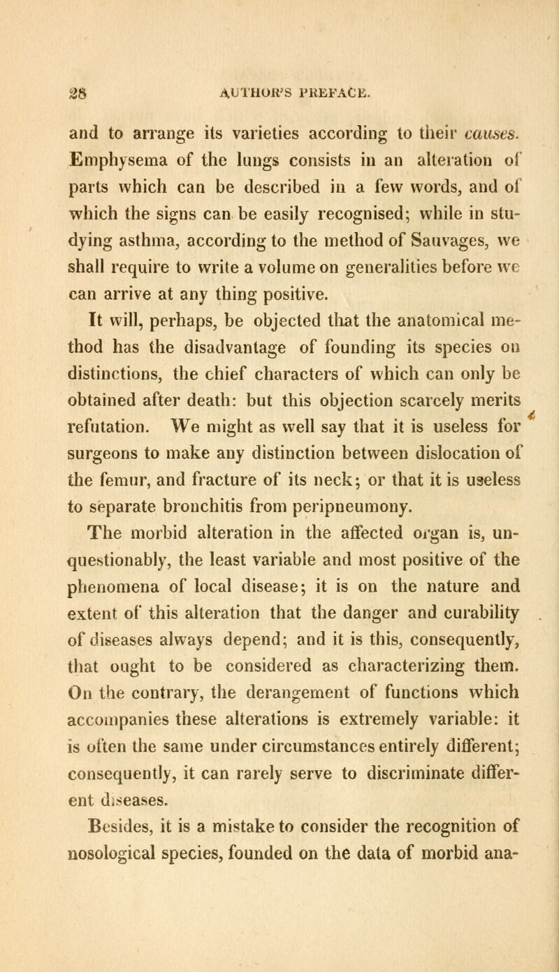 and to arrange its varieties according to tiieir causes. Emphysema of the lungs consists in an alteration of parts which can be described in a few words, and of which the signs can be easily recognised; while in stu- dying asthma, according to the method of Sauvages, we shall require to write a volume on generalities before we can arrive at any thing positive. It will, perhaps, be objected tliat the anatomical me- thod has the disadvantage of founding its species on distinctions, the chief characters of which can only be obtained after death: but this objection scarcely merits refutation. We might as well say that it is useless for surgeons to make any distinction between dislocation of the femur, and fracture of its neck; or that it is useless to separate bronchitis from peripneumony. The morbid alteration in the affected oigan is, un- questionably, the least variable and most positive of the phenomena of local disease; it is on the nature and extent of this alteration that the danger and curability of diseases always depend; and it is this, consequently, that ought to be considered as characterizing them. On the contrary, the derangement of functions which accoiupanies these alterations is extremely variable: it is often the same under circumstances entirely different; consequently, it can rarely serve to discriminate differ- ent diseases. Besides, it is a mistake to consider the recognition of nosological species, founded on the data of morbid ana-