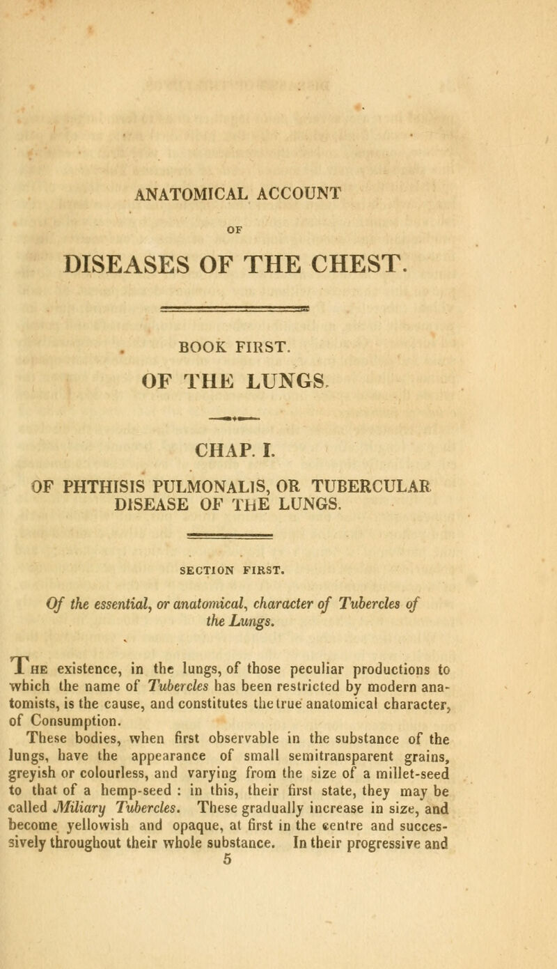 ANATOMICAL ACCOUNT OF DISEASES OF THE CHEST. BOOK FIRST. OF THE LUNGS, CHAP. I. OF PHTHISIS PULMONALIS, OR TUBERCULAR DISEASE OF THE LUNGS. SECTION FIRST. Of the essential, or anatomical, character of Tubercles of the Lungs. 1 HE existence, in the lungs, of those peculiar productions to which the name of Tubercles has been restricted by modern ana- tomists, is the cause, and constitutes the true anatomical character, of Consumption. These bodies, when first observable in the substance of the lungs, have the appearance of small semitransparent grains, greyish or colourless, and varying from the size of a millet-seed to that of a hemp-seed : in this, their first state, they may be called Miliary Tubercles. These gradually increase in size, and become yellowish and opaque, at first in the centre and succes- sively throughout their whole substance. In their progressive and 5