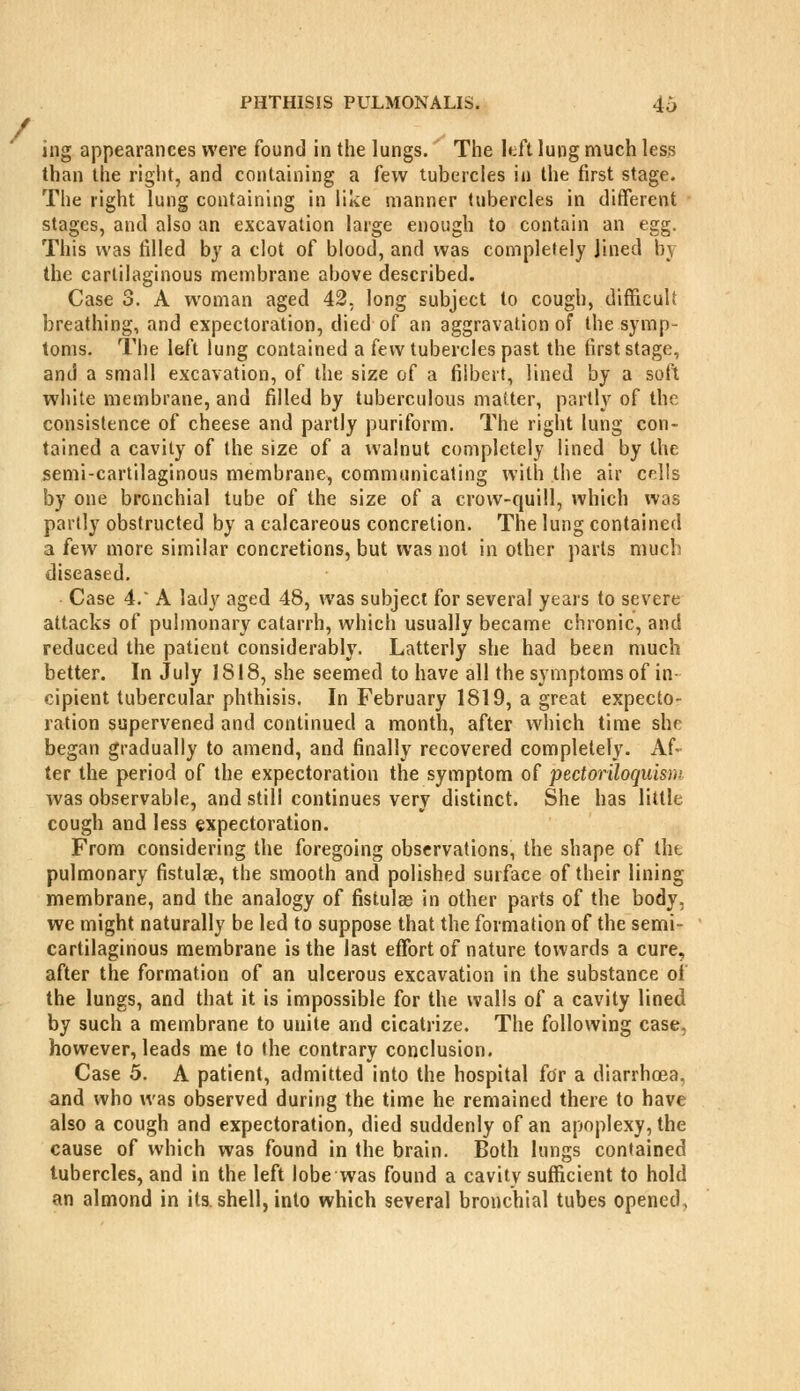 ing appearances were found in the lungs. The hh lung much less than the right, and containing a few tubercles in the first stage. The right lung containing in like manner tubercles in different stages, and also an excavation large enough to contain an egg. This was tilled by a clot of blood, and was completely Jined by the cartilaginous membrane above described. Case 3. A woman aged 42, long subject to cough, difficult breathing, and expectoration, died of an aggravation of the symp- toms. The left lung contained a few tubercles past the first stage, and a small excavation, of the size of a fiibert, lined by a soft white membrane, and filled by tuberculous matter, partly of the consistence of cheese and partly puriform. The right lung con- tained a cavity of the size of a walnut completely lined by the semi-cartilaginous membrane, communicating with the air colls by one bronchial tube of the size of a crow-quill, which was partly obstructed by a calcareous concretion. The lung contained a few more similar concretions, but was not in other parts much diseased. Case 4.' A lady aged 48, was subject for several years to severe attacks of pulmonary catarrh, which usually became chronic, and reduced the patient considerably. Latterly she had been much better. In July 1818, she seemed to have all the symptoms of in- cipient tubercular phthisis. In February 1819, a great expecto- ration supervened and continued a month, after which time she began gradually to amend, and finally recovered completely. Af- ter the period of the expectoration the symptom of pedoriloquisni was observable, and still continues very distinct. She has little cough and less expectoration. From considering the foregoing observations, the shape of the pulmonary fistulae, the smooth and polished surface of their lining membrane, and the analogy of fistulas in other parts of the body, we might naturally be led to suppose that the formation of the semi- cartilaginous membrane is the last effort of nature towards a cure, after the formation of an ulcerous excavation in the substance of the lungs, and that it is impossible for the walls of a cavity lined by such a membrane to unite and cicatrize. The following case, however, leads me to the contrary conclusion. Case 5. A patient, admitted into the hospital for a diarrhoea, and who was observed during the time he remained there to have also a cough and expectoration, died suddenly of an apoplexy, the cause of which was found in the brain. Both lungs contained tubercles, and in the left lobe was found a cavity sufficient to hold an almond in its. shell, into which several bronchial tubes opened,