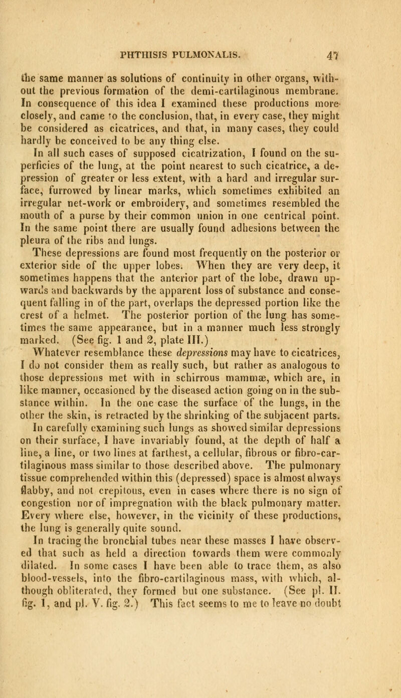 the same manner as solutions of continuity in other organs, with- out the previous formation of the demi-cartilaginous membrane. In consequence of this idea I examined these productions more- closely, and came 'o the conclusion, that, in every case, they might be considered as cicatrices, and that, in many cases, they could hardly be conceived to be any thing else. In all such cases of supposed cicatrization, I found on the su- perficies of the lung, at the point nearest to such cicatrice, a de- pression of greater or less extent, with a hard and irregular sur- face, furrowed by linear marks, which sometimes exhibited an irregular net-work or embroidery, and sometimes resembled the mouth of a purse by their common union in one centrical point. In the same point there are usually found adhesions between the pleura of (he ribs and lungs. These depressions are found most frequently on the posterior or exterior side of the upper lobes. When they are very deep, it sometimes happens that the anterior part of the lobe, drawn up- wards and backwards by the apparent loss of substance and conse- quent falling in of the part, overlaps the depressed portion like the crest of a helmet. The posterior portion of the lung has some- times the same appearance, but in a manner much less strongly marked, (See fig. 1 and 2, plate III.) Whatever resemblance these depressions may have to cicatrices, I do not consider them as really such, but rather as analogous to those depressions met with in schirrous mammae, which are, in like manner, occasioned by the diseased action going on in the sub- stance within. In the one case the surface of the lungs, in the other the skin, is retracted by the shrinking of the subjacent parts. In carefully examining such lungs as showed similar depressions on their surface, I have invariably found, at the depth of half a line, a line, or two lines at farthest, a cellular, fibrous or fibro-car- tilaginous mass similar to those described above. The pulmonary tissue comprehended within this (depressed) space is almost always flabby, and not crepitous, even in cases where there is no sign of congestion nor of impregnation with the black pulmonary matter. Every where else, however, in the vicinity of these productions, the lung is generally quite sound. In tracing the bronchial tubes near these masses I have observ- ed that such as held a direction towards them were commo.Tly dilated. In some cases I have been able to trace them, as also blood-vessels, into the fibro-cartilaginous mass, with which, al- though obliteratrd, they formed but one substance. (See pi. II. fig. 1, and pi. V. fig. 2.) This fact seems to me to leave no doubt