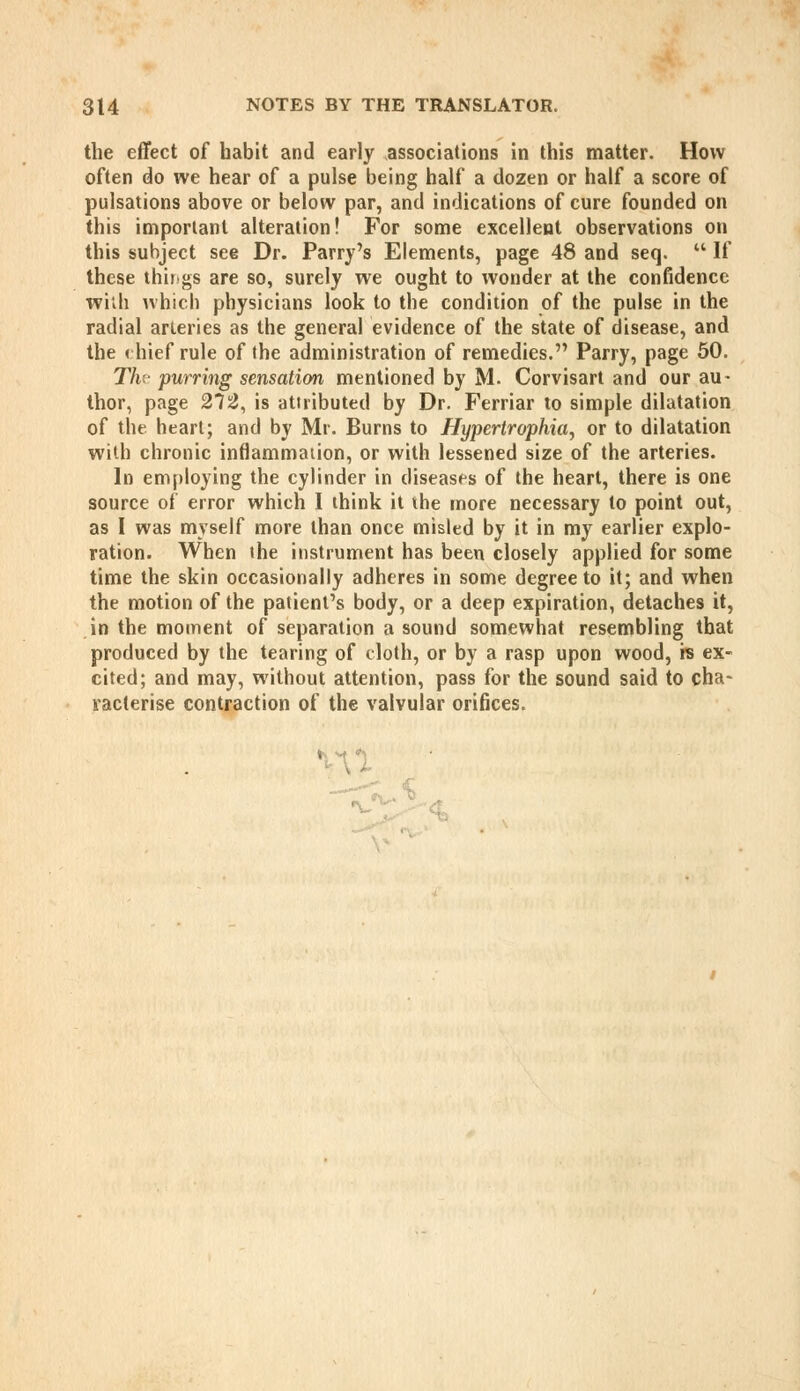 the effect of habit and early associations in this matter. How often do we hear of a pulse being half a dozen or half a score of pulsations above or below par, and indications of cure founded on this important alteration! For some excellent observations on this subject see Dr. Parry's Elements, page 48 and seq.  If these thirigs are so, surely we ought to wonder at the confidence wiib whicb physicians look to the condition of the pulse in the radial arteries as the general evidence of the state of disease, and the (hief rule of the administration of remedies. Parry, page 50. T/i purring sensation mentioned by M. Corvisart and our au- thor, page 27^, is attributed by Dr. Ferriar to simple dilatation of the heart; and by Mr. Burns to Hypertrophia, or to dilatation with chronic inflammation, or with lessened size of the arteries. In employing the cylinder in diseases of the heart, there is one source of error which I think it the more necessary to point out, as I was myself more than once misled by it in my earlier explo- ration. When the instrument has been closely applied for some time the skin occasionally adheres in some degree to it; and when the motion of the patient's body, or a deep expiration, detaches it, in the moment of separation a sound somewhat resembling that produced by the tearing of cloth, or by a rasp upon wood, rs ex- cited; and may, without attention, pass for the sound said to cha- racterise contraction of the valvular orifices.