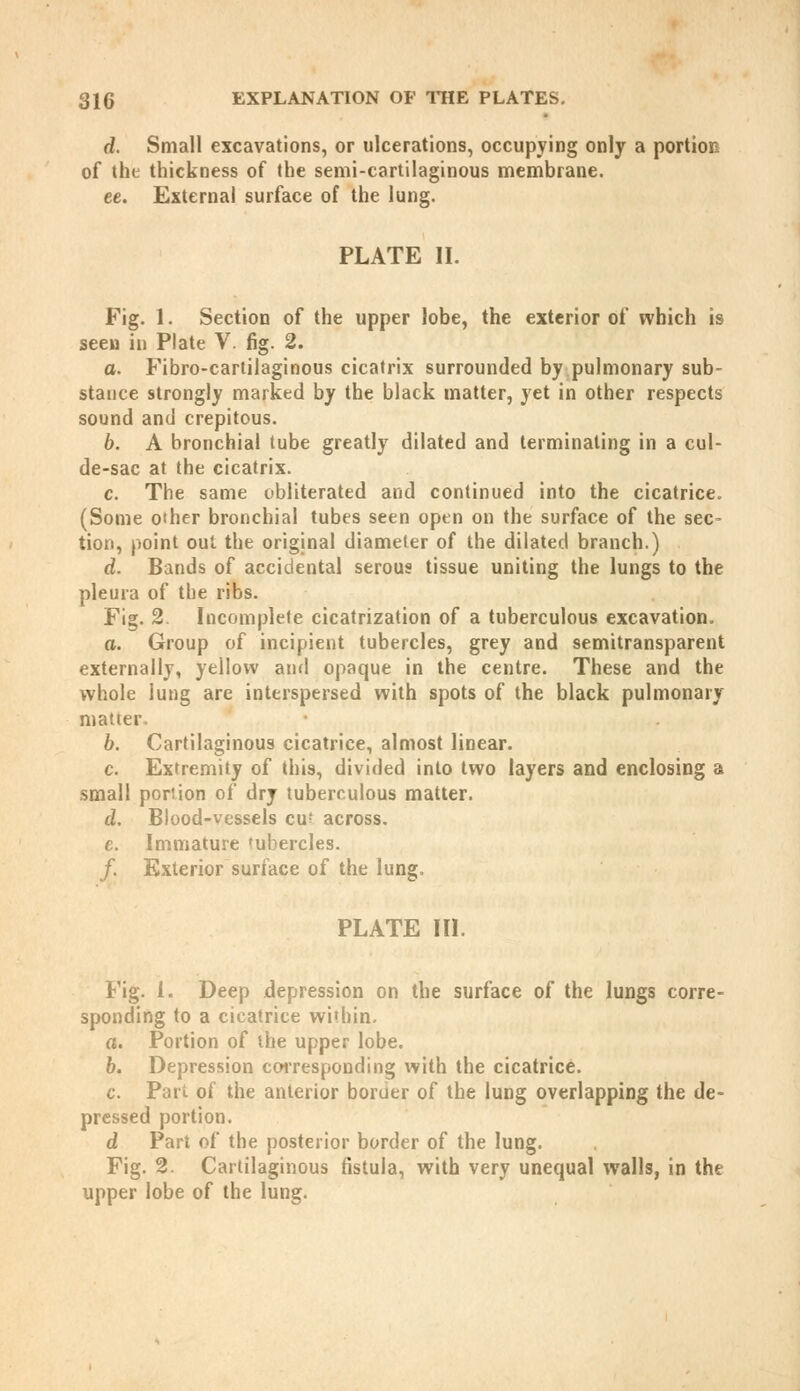 d. Small excavations, or ulcerations, occupying only a portion of the thickness of the semi-cartilaginous membrane. ee. External surface of the lung. PLATE II. Fig. 1. Section of the upper lobe, the exterior of which is seeu in Plate V. fig. 2. o. Fibro-cartilaginous cicatrix surrounded by pulmonary sub- stance strongly marked by the black matter, yet in other respects sound and crepitous. b. A bronchial tube greatly dilated and terminating in a cul- de-sac at the cicatrix. c. The same obliterated and continued into the cicatrice, (Some other bronchial tubes seen open on the surface of the sec- tion, point out the original diameter of the dilated branch.) d. Bands of accidental serous tissue uniting the lungs to the pleura of the ribs. Fig. 2. Incomplete cicatrization of a tuberculous excavation. a. Group of incipient tubercles, grey and semitransparent externally, yellow and opaque in the centre. These and the whole lung are interspersed with spots of the black pulmonary matter. b. Cartilaginous cicatrice, almost linear. c. Extremity of this, divided into two layers and enclosing a small portion of dry tuberculous matter. d. Blood-vessels cu' across. e. Immature tubercles. /. Exterior surface of the lung. PLATE III. Fig. i. Deep depression on the surface of the lungs corre- sponding to a cicatrice within. a. Portion of the upper lobe. b. Depression corresponding with the cicatrice. c. Pari, of the anterior border of the lung overlapping the de- pressed portion. d Part of the posterior border of the lung. Fig. 2. Cartilaginous fistula, with very unequal walls, in the upper lobe of the lung.