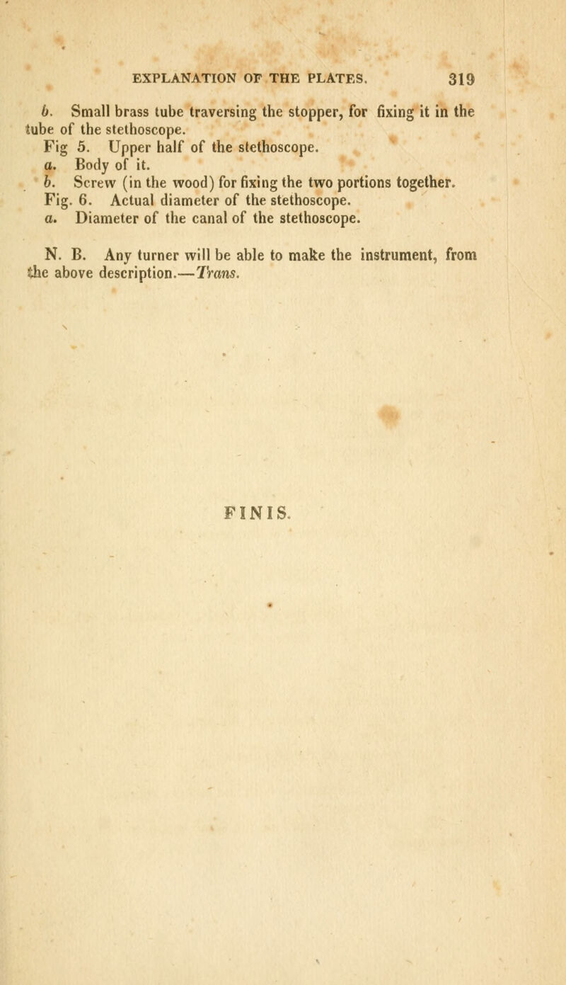 6. Small brass tube traversing the stopper, for fixing it in the tube of the stethoscope. Fig 5. Upper half of the stethoscope. a. Body of it. b. Screw (in the wood) for fixing the two portions together. Fig. 6. Actual diameter of the stethoscope. a. Diameter of the canal of the stethoscope. N. B. Any turner will be able to make the instrument, from Ihe above description.—Trans. FINIS.