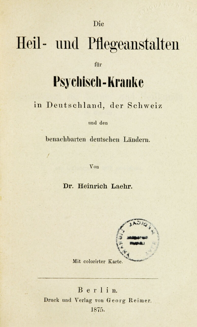 Die Heil- und Pflegeanstalten für Psychisch-Kranke in Deutschland, der Schweiz nnd den benachbarten deutschen Ländern. Von Dr. Heinrich Laehr. I v Mit colorirter Karte. *■■ <V.l Berlin. Druck und Vorlag von Georg Reimer. 1875.