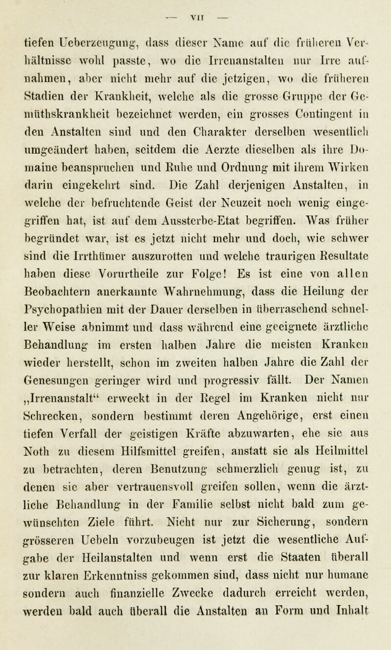 tiefen Ueberzeugung, dass dieser Name auf die früheren Ver- hältnisse wold passte, wo die Irrenanstalten nur Irre auf- nahmen, aber nicht mehr auf die jetzigen, wo die früheren .Stadien der Krankheit, welche als die grosse Gruppe der Ge- müthskrankheit bezeichnet werden, ein grosses Contingent in den Anstalten sind und den Charakter derselben wesentlich umgeändert haben, seitdem die Aerztc dieselben als ihre Do- maine beanspruchen und Ruhe und Ordnung mit Ihrem Wirken darin eingekehrt sind. Die Zahl derjenigen Anstalten, in welche der befruchtende Geist der Neuzeit noch wenig einge- griffen hat, ist auf dem Aussterbe-Etat begriffen. Was früher begründet war, ist es jetzt nicht mehr und doch, wie schwer sind die Irrthünier auszurotten und welche traurigen Resultate haben diese Vorurtheile zur Folge! Es ist eine von allen Beobachtern anerkannte Wahrnehmung, dass die Heilung der Psychopathien mit der Dauer derselben in überraschend schnel- ler Weise abnimmt und dass während eine geeignete ärztliche Behandlung im ersten halben Jahre die meisten Kranken wieder herstellt, schon im zweiten halben Jahre die Zahl der Genesungen geringer wird und progressiv fällt. Der Namen „Irrenanstalt erweckt in der Regel im Kranken nicht nur Schrecken, sondern bestimmt deren Angehörige, erst einen tiefen Verfall der geistigen Kräfte abzuwarten, ehe sie aus Noth zu diesem Hilfsmittel greifen, anstatt sie als Heilmittel zu betrachten, deren Benutzung schmerzlich genug ist, zu denen sie aber vertrauensvoll greifen sollen, wenn die ärzt- liche Behandlung in der Familie selbst nicht bald zum ge- wünschten Ziele führt. Nicht nur zur Sicherung, sondern grösseren Uebeln vorzubeugen ist jetzt die wesentliche Auf- gabe der Heilanstalten und wenn erst die Staaten überall zur klaren Erkenntniss gekommen sind, dass nicht nur humane sondern auch finanzielle Zwecke dadurch erreicht werden, werden bald auch überall die Anstalten an Form und Inhalt