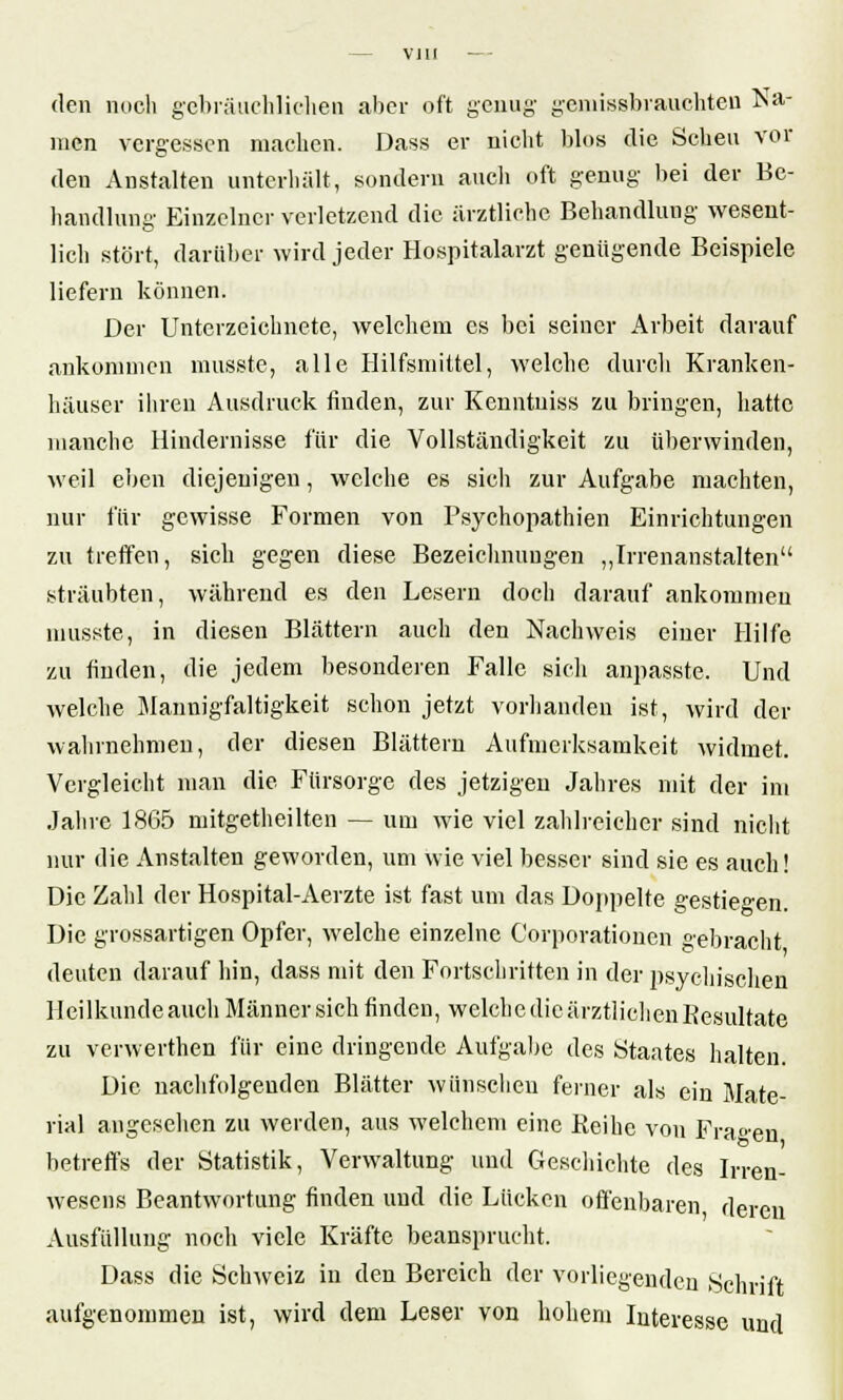 den noch gebräuchlichen aber oft genug- gemissbrauchten Na- men vergessen machen. Dass er nicht blos die Scheu vor den Anstalten unterhält, sondern auch oft genug bei der Be- handlung Einzelner verletzend die ärztliche Behandlung wesent- lich stört, darüber wird jeder Hospitalarzt genügende Beispiele liefern können. Der Unterzeichnete, welchem es bei seiner Arbeit darauf ankommen musste, alle Hilfsmittel, welche durch Kranken- häuser ihren Ausdruck finden, zur Kenntniss zu bringen, hatte manche Hindernisse für die Vollständigkeit zu überwinden, weil eben diejenigen, welche es sicli zur Aufgabe machten, nur für gewisse Formen von Psychopathien Einrichtungen zu treffen, sich gegen diese Bezeichnungen „Irrenanstalten sträubten, während es den Lesern doch darauf ankommen musste, in diesen Blättern auch den Nachweis einer Hilfe zu finden, die jedem besonderen Falle sich anpasste. Und welche Mannigfaltigkeit schon jetzt vorhanden ist, wird der wahrnehmen, der diesen Blättern Aufmerksamkeit widmet. Vergleicht man die Fürsorge des jetzigen Jahres mit der im Jahre 1865 mitgetheilten — um wie viel zahlreicher sind nicht nur die Anstalten geworden, um wie viel besser sind sie es auch! Die Zahl der Hospital-Aerzte ist fast um das Doppelte gestiegen. Die grossartigen Opfer, welche einzelne Corporationen gebracht deuten darauf hin, dass mit den Fortschritten in der psychischen Heilkunde auch Männer sich finden, welche die ärztlichen Resultate zu venverfhen für eine dringende Aufgabe des Staates halten. Die nachfolgenden Blätter wünschen ferner als ein Mate- rial angesehen zu werden, aus welchem eine Keihe von Fragen betreffs der Statistik, Verwaltung und Geschichte des Irren- wesens Beantwortung finden und die Lücken offenbaren deren Ausfüllung noch viele Kräfte beansprucht. Dass die Schweiz in den Bereich der vorliegenden Schrift aufgenommen ist, wird dem Leser von hohem Interesse und