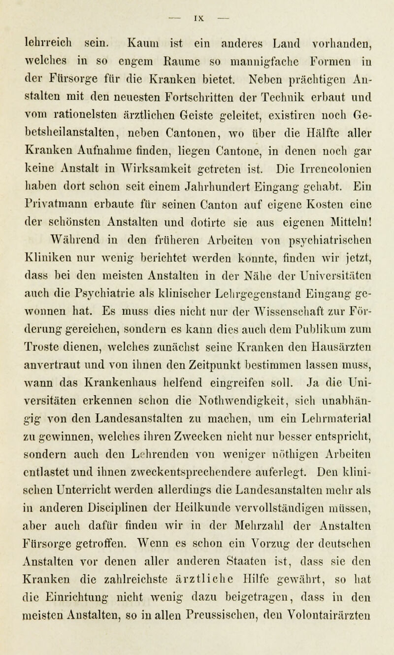 lehrreich sein. Kaum ist ein anderes Land vorhanden, welches in so engem Räume so mannigfache Formen in der Fürsorge für die Kranken bietet. Neben prächtigen An- stalten mit den neuesten Fortschritten der Technik erbaut und vom rationeisten ärztlichen Geiste geleitet, existiren noch Ge- betsheilanstalten, neben Cantonen, wo über die Hälfte aller Krauken Aufnahme finden, liegen Cantone, in denen noch gar keine Anstalt in Wirksamkeit getreten ist. Die Irrencolonien haben dort schon seit einem Jahrhundert Eingang gehabt. Ein Privatmann erbaute für seinen Canton auf eigene Kosten eine der schönsten Anstalten und dotirte sie aus eigenen Mitteln! Während in den früheren Arbeiten von psychiatrischen Kliniken nur wenig berichtet werden konnte, finden wir jetzt, dass bei den meisten Anstalten in der Nähe der Universitäten auch die Psychiatrie als klinischer Lehrgegenstand Eingang ge- wonnen hat. Es muss dies nicht nur der Wissenschaft zur För- derung gereichen, sondern es kann dies auch dem Publikum zum Tröste dienen, welches zunächst seine Kranken den Hausärzten anvertraut und von ihnen den Zeitpunkt bestimmen lassen muss, wann das Krankenhaus helfend eingreifen soll. Ja die Uni- versitäten erkennen schon die Nothwendigkeit, sich unabhän- gig von den Landesanstalten zu machen, um ein Lehrmaterial zu gewinnen, welches ihren Zwecken nicht nur besser entspricht, sondern auch den Lehrenden von weniger nöthigen Arbeiten entlastet und ihnen zweckentsprechendere auferlegt. Den klini- schen Unterricht werden allerdings die Landesanstalten mehr als in anderen Disciplinen der Heilkunde vervollständigen müssen, aber auch dafür finden wir in der Mehrzahl der Anstalten Fürsorge getroffen. Wenn es schon ein Vorzug der deutschen Anstalten vor denen aller anderen Staaten ist, dass sie den Kranken die zahlreichste ärztliche Hilfe gewährt, so hat die Einrichtung nicht wenig dazu beigetragen, dass in den meisten Anstalten, so in allen Preussischen, den Volontairärzten
