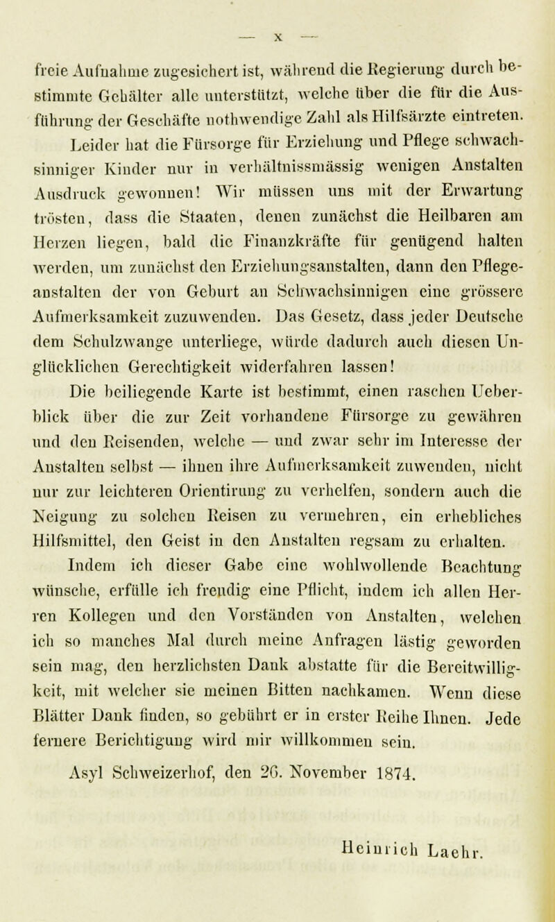 freie Aufualioie zugesichert ist, während die Regierung durch be- stimmte Gehälter alle unterstützt, welche über die für die Aus- führung- der Geschäfte nothwendige Zahl als Hilfsärzte eintreten. Leider hat die Fürsorge für Erziehung und Pflege schwach- sinniger Kinder nur in verhältnissmässig wenigen Anstalten Ausdruck gewonnen! Wir müssen uns mit der Erwartung trösten, dass die Staaten, denen zunächst die Heilbaren am Herzen liegen, bald die Finanzkräfte für genügend halten werden, um zunächst den Erziehungsanstalten, dann den Pflege- anstalten der von Geburt an Schwachsinnigen eine grössere Aufmerksamkeit zuzuwenden. Das Gesetz, dass jeder Deutsche dem Schulzwange unterliege, würde dadurch auch diesen Un- glücklichen Gerechtigkeit widerfahren lassen! Die beiliegende Karte ist bestimmt, einen raschen Ueber- blick über die zur Zeit vorhandene Fürsorge zu gewähren und den Eeisenden, welche — und zwar sehr im Interesse der Anstalten selbst — ihnen ihre Aufmerksamkeit zuwenden, nicht nur zur leichteren Orientiruug zu verhelfen, sondern auch die Neigung zu solchen Reisen zu vermehren, ein erhebliches Hilfsmittel, den Geist in den Anstalten regsam zu erhalten. Indem ich dieser Gabe eine wohlwollende Beachtung wünsche, erfülle ich freudig eine Pflicht, indem ich allen Her- ren Kollegen und den Vorständen von Anstalten, welchen ich so manches Mal durch meine Anfragen lästig geworden sein mag, den herzlichsten Dank abstatte für die Bereitwillig- keit, mit welcher sie meinen Bitten nachkamen. Wenn diese Blätter Dank finden, so gebührt er in erster Reihe Ihnen. Jede fernere Berichtigung wird mir willkommen sein. Asyl Schweizerhof, den 26. November 1874. Heinrich Laehr.