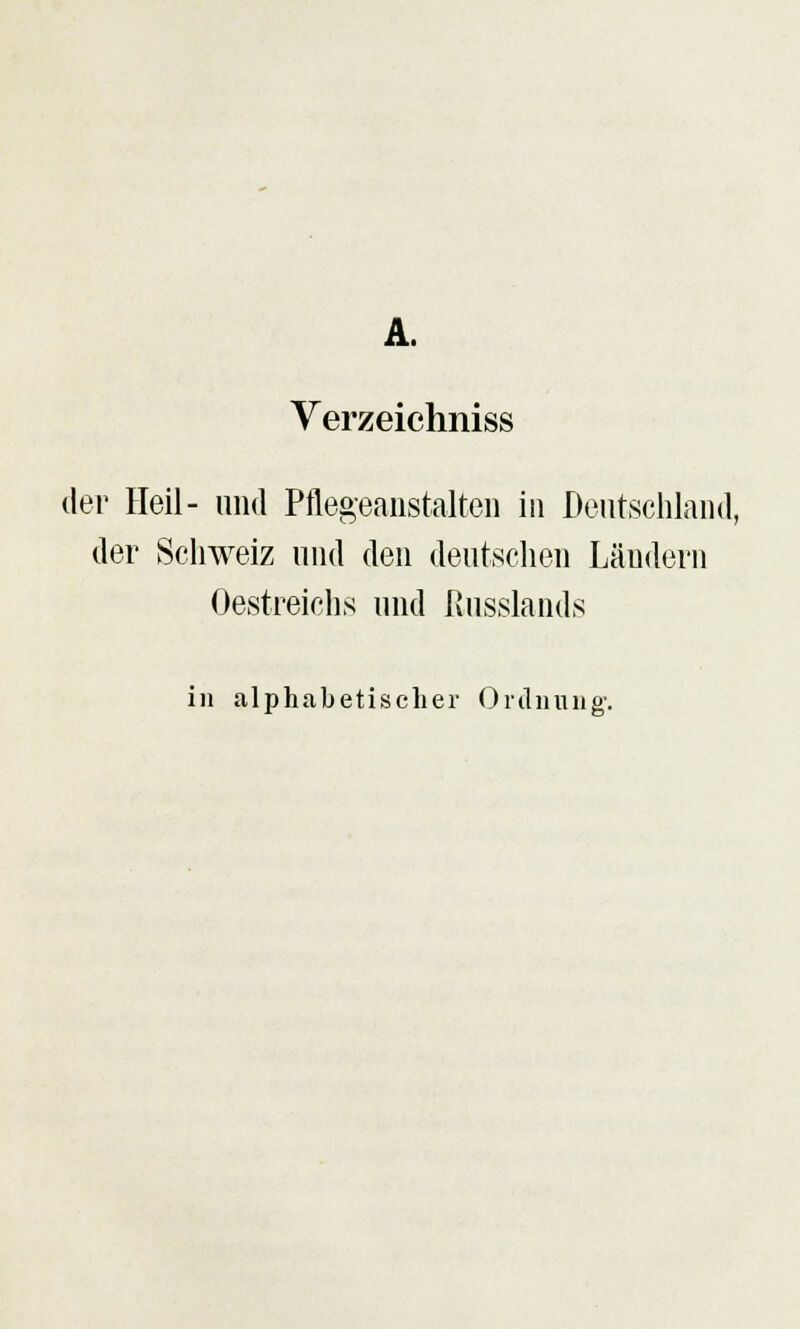 A. Verzeichniss der Heil- und Pflegeanstalten in Deutschland, der Schweiz und den deutschen Ländern Oestreichs und ßusslands in «alphabetischer Ordnung.