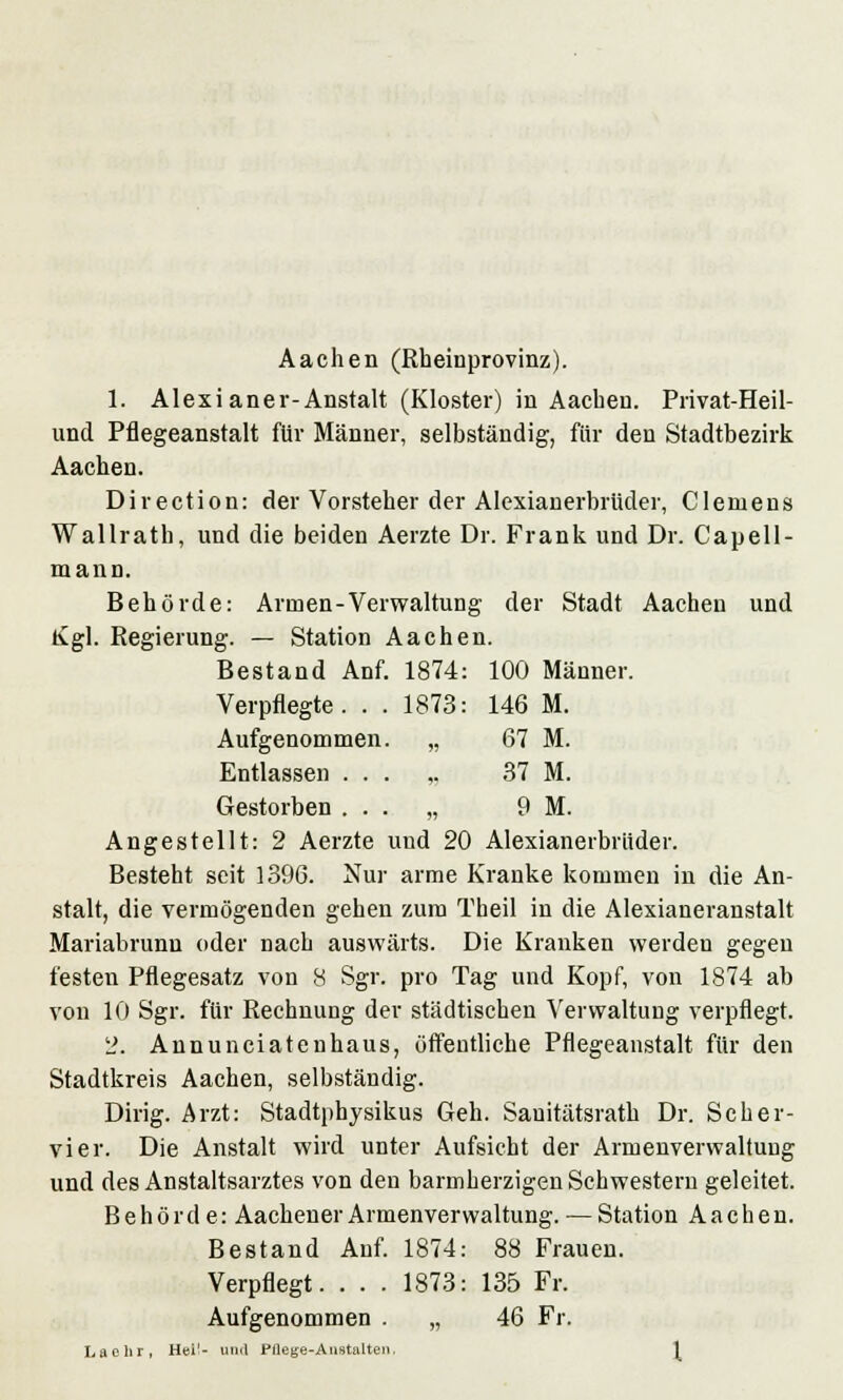 Aachen (Rheinprovinz). 1. Alexianer-Anstalt (Kloster) in Aachen. Privat-Heil- und Pflegeanstalt für Männer, selbständig, für den Stadtbezirk Aachen. Direction: der Vorsteher der Alexianerbrüder, Clemens Wallrath, und die beiden Aerzte Dr. Frank und Dr. Capell- mann. Behörde: Armen-Verwaltung der Stadt Aachen und Kgl. Regierung. — Station Aachen. Bestand Anf. 1874: 100 Männer. Verpflegte. . . 1873: 146 M. Aufgenommen. „ 67 M. Entlassen ... ,. 37 M. Gestorben ... „ 9 M. Angestellt: 2 Aerzte und 20 Alexianerbrüder. Besteht seit 1396. Nur arme Kranke kommen in die An- stalt, die vermögenden gehen zum Theil in die Alexianeranstalt Mariabrunn oder nach auswärts. Die Kranken werden gegen festen Pflegesatz von 8 Sgr. pro Tag und Kopf, von 1874 ab von 10 Sgr. für Rechnung der städtischen Verwaltung verpflegt. 2. Annunciatenhaus, öffentliche Pflegeanstalt für den Stadtkreis Aachen, selbständig. Dirig. Arzt: Stadtphysikus Geh. Sanitätsrath Dr. Scher- vier. Die Anstalt wird unter Aufsicht der Armenverwaltung und des Anstaltsarztes von den barmherzigen Schwestern geleitet. Behörde: Aachener Armenverwaltung. — Station Aachen. Bestand Auf. 1874: 88 Frauen. Verpflegt. . . . 1873: 135 Fr. Aufgenommen . „ 46 Fr. La ehr, Hei'- und Pflege-Anstalten,
