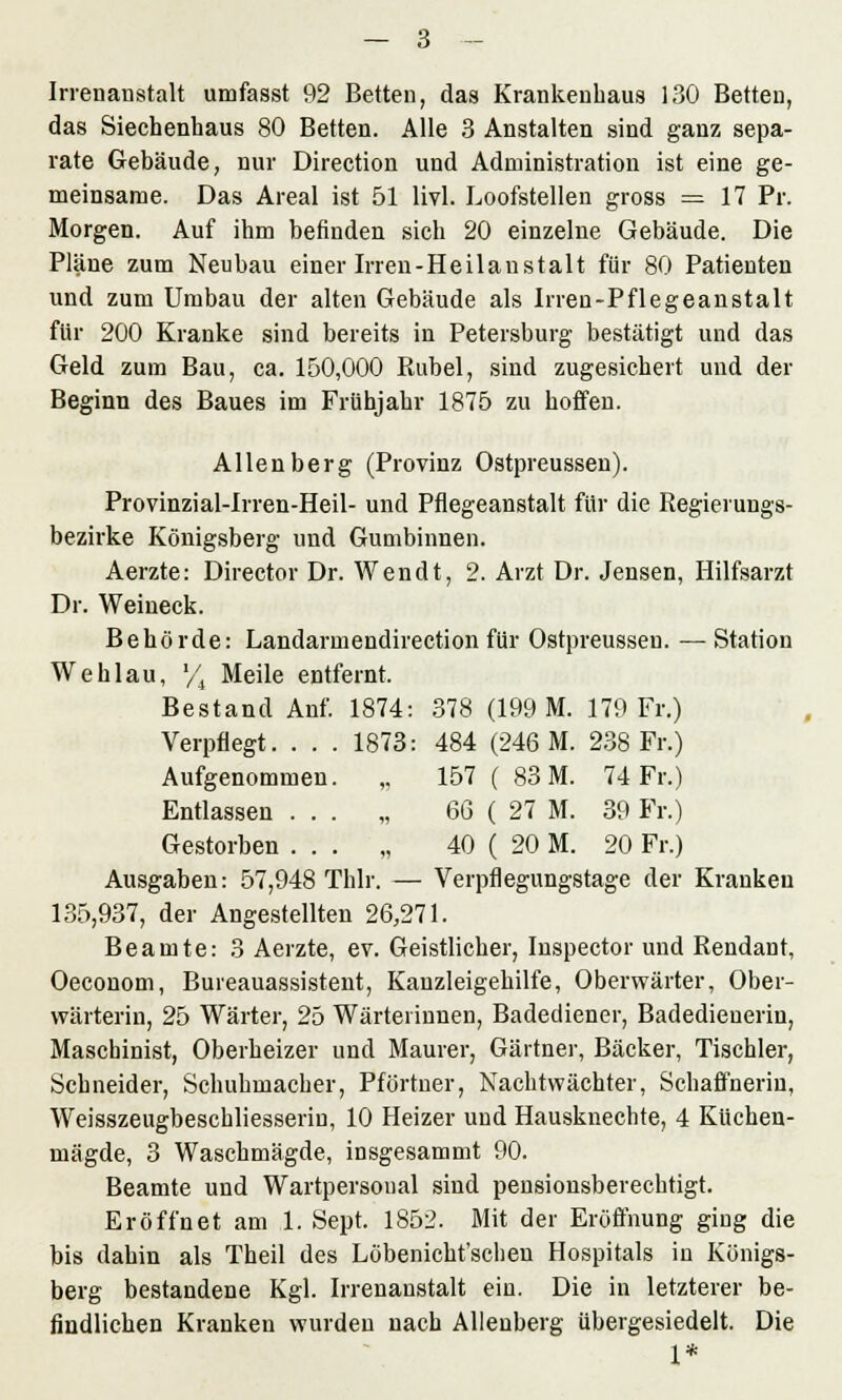 Irrenanstalt umfasst 92 Betten, das Krankenhaus 130 Betten, das Siechenhaus 80 Betten. Alle 3 Anstalten sind ganz sepa- rate Gebäude, nur Direction und Administration ist eine ge- meinsame. Das Areal ist 51 livl. Loofstellen gross = 17 Pr. Morgen. Auf ihm befinden sich 20 einzelne Gebäude. Die Pläne zum Neubau einer Irren-Heilanstalt für 80 Patienten und zum Umbau der alten Gebäude als Irren-Pflegeanstalt für 200 Kranke sind bereits in Petersburg bestätigt und das Geld zum Bau, ca. 150,000 Rubel, sind zugesichert und der Beginn des Baues im Frühjahr 1875 zu hoffen. Allenberg (Provinz Ostpreussen). Provinzial-Irren-Heil- und Pflegeanstalt für die Regierungs- bezirke Königsberg und Gumbinnen. Aerzte: Director Dr. Wendt, 2. Arzt Dr. Jensen, Hilfsarzt Dr. Weineck. Behörde: Landarmendirection für Ostpreussen. — Station Wehlau, '/, Meile entfernt. Bestand Anf. 1874: 378 (199 M. 179 Fr.) Verpflegt. . . . 1873: 484 (246 M. 238 Fr.) Aufgenommen. ,. 157 ( 83 M. 74 Fr.) Entlassen ... „ 66 ( 27 M. 39 Fr.) Gestorben ... „ 40 ( 20 M. 20 Fr.) Ausgaben: 57,948 Thlr. — Verpflegungstage der Kranken 135,937, der Angestellten 26,271. Beamte: 3 Aerzte, ev. Geistlicher, Inspector und Rendant, Oeconom, Bureauassistent, Kanzleigehilfe, Oberwärter, Ober- wärterin, 25 Wärter, 25 Wärterinnen, Badediener, Badedienerin, Maschinist, Oberheizer und Maurer, Gärtner, Bäcker, Tischler, Schneider, Schuhmacher, Pförtner, Nachtwächter, Schaffnerin, Weisszeugbeschliesserin, 10 Heizer und Hausknechte, 4 Küchen- mägde, 3 Waschmägde, insgesammt 90. Beamte und Wartpersonal sind pensionsberechtigt. Eröffnet am 1. Sept. 1852. Mit der Eröffnung ging die bis dahin als Theil des Löbenicht'schen Hospitals in Königs- berg bestandene Kgl. Irrenanstalt ein. Die in letzterer be- findlichen Kranken wurden nach Alienberg übergesiedelt. Die 1*