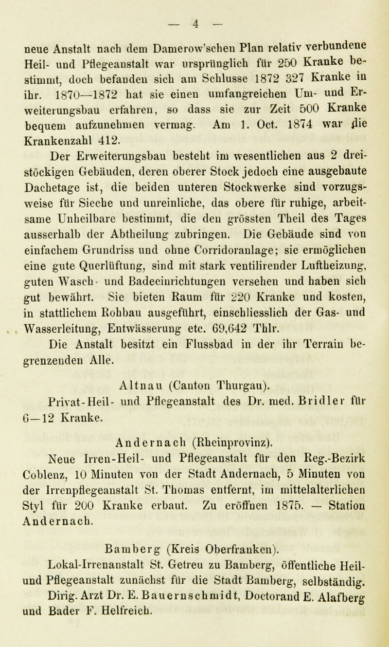 neue Anstalt nach dem Damerow'schen Plan relativ verbundene Heil- und Pflegeanstalt war ursprünglich für 250 Kranke be- stimmt, doch befanden sich am Schlüsse 1872 327 Kranke in ihr. 1870—1872 hat sie einen umfangreichen Um- und Er- weiterungsbau erfahren, so dass sie zur Zeit 500 Kranke bequem aufzunehmen vermag. Am 1. Oct. 1874 war die Krankenzahl 412. Der Erweiterungsbau besteht im wesentlichen aus 2 drei- stöckigen Gebäuden, deren oberer Stock jedoch eine ausgebaute Dachetage ist, die beiden unteren Stockwerke sind vorzugs- weise für Sieche und unreinliche, das obere für ruhige, arbeit- same Unheilbare bestimmt, die den grössten Theil des Tages ausserhalb der Abtheilung zubringen. Die Gebäude sind von einfachem Grundriss und ohne Corridoranlage; sie ermöglichen eine gute Querlüftung, sind mit stark veutilirender Luftheizung, guten Wasch- und Badeeinrichtungen versehen und haben sich gut bewährt. Sie bieten Raum für 220 Kranke und kosten, in stattlichem Rohbau ausgeführt, einschliesslich der Gas- und Wasserleitung, Entwässerung etc. 69,642 Thlr. Die Anstalt besitzt ein Flussbad in der ihr Terrain be- grenzenden Alle. Altnau (Canton Thurgau). Privat-Heil- und Pflegeanstalt des Dr. med. Bridler für 6-12 Kranke. Andernach (Rheinprovinz). Neue Irren-Heil- und Pflegeanstalt für den Reg.-Bezirk Coblenz, 10 Minuten von der Stadt Andernach, 5 Minuten von der Irrenpflegeanstalt St. Thomas entfernt, im mittelalterlichen Styl für 200 Kranke erbaut. Zu eröffnen 1875. — Station Andernach. Bamberg (Kreis Oberfranken). Lokal-Irrenanstalt St. Getreu zu Bamberg, öffentliche Heil- und Pflegeanstalt zunächst für die Stadt Bamberg, selbständig. Dirig. Arzt Dr. E. Bauernschmidt, Doctorand E. Alafberg und Bader F. Helfreich.