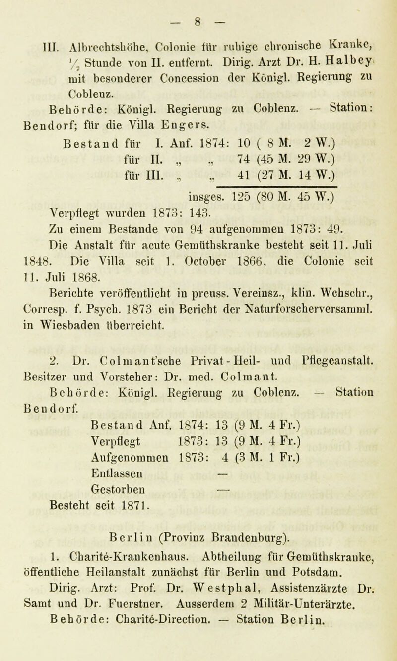 l/s Stunde von II. entfernt, Dirig. Arzt Dr. H. Halbey. mit besonderer Concession der Königl. Regierung zu Coblenz. Behörde: Königl. Regierung zu Coblenz. — Station: Bendorf; für die Villa Engers. Bestand für I. Anf. 1874: 10 ( SM. 2 W.) für II. „ „ 74 (45 M. 29 W.) für III. „ .. 41 (27 M. 14 W.) insges. 125 (80 M. 45 W.) Verpflegt wurden 1873: 143. Zu einem Bestände von 94 aufgenommen 1873: 49. Die Anstalt für acute Gemütbskranke besteht seit 11. Juli 1848. Die Villa seit 1. October 1866, die Colonie seit 11. Juli 1868. Berichte veröffentlicht in preuss. Vereinsz., klin. Wchschr., Corresp. f. Psych. 1873 ein Bericht der Naturforscherversarum]. in Wiesbaden überreicht. 2. Dr. Colmant'sche Privat - Heil- und Pflegeanstalt. Besitzer und Vorsteher: Dr. med. Colmant. Behörde: Königl. Regierung zu Coblenz. — Station Bendorf. Bestand Anf. 1874: 13 (9 M. 4 Fr.) Verpflegt 1873: 13 (9 M. 4 Fr.) Aufgenommen 1873: 4 (3 M. 1 Fr.) Entlassen — Gestorben — Besteht seit 1871. Berlin (Provinz Brandenburg). 1. Charite-Krankenhaus. Abtheilung für Gemüthskrauke, öffentliche Heilanstalt zunächst für Berlin und Potsdam. Dirig. Arzt: Prof. Dr. Westphal, Assistenzärzte Dr. Samt und Dr. Fuerstner. Ausserdem 2 Militär-Unterärzte. Behörde: Charite-Direction. — Station Berlin.