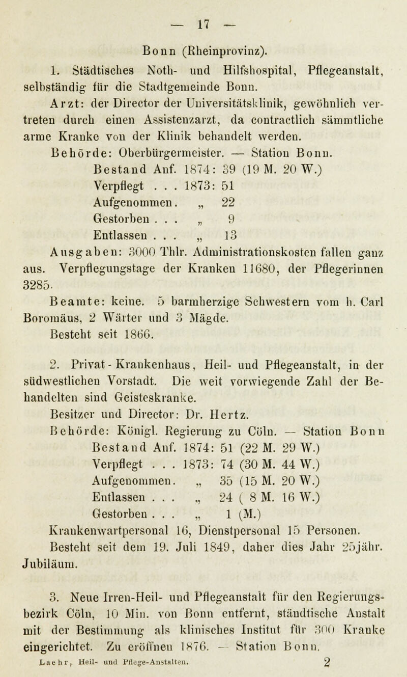 Bonn (Rheinprovinz). 1. Städtisches Noth- und Hilfshospital, Pflegeanstalt, selbständig für die Stadtgemeinde Bonn. Arzt: der Director der Universitätsklinik, gewöhnlich ver- treten durch einen Assistenzarzt, da contractlich sämmtliche arme Kranke von der Klinik behandelt werden. Behörde: Oberbürgermeister. — Station Bonn. Bestand Auf. 1874: 39 (19 M. 20 W.) Verpflegt . . . 1873: 51 Aufgenommen. „ 22 Gestorben ... „ 9 Entlassen ... „ 13 Ausgaben: 3000 Thlr. Administrationskosten fallen ganz aus. Verpflegungstage der Kranken 11680, der Pflegerinnen 3285. Beamte: keine. 5 barmherzige Schwestern vom h. Carl Boromäus, 2 Wärter und 3 Mägde. Besteht seit 1866. 2. Privat-Krankenhaus, Heil- und Pflegeanstalt, in der südwestlichen Vorstadt. Die weit vorwiegende Zahl der Be- handelten sind Geisteskranke. Besitzer und Director: Dr. Hertz. Behörde: Königl. Regierung zu Cölu. — Station Bonn Bestand Anf. 1874: 51 (22 M. 29 W.) Verpflegt ... 1873: 74 (30 M. 44 W.) Aufgenommen. „ 35 (15 M. 20 W.) Entlassen ... „ 24 ( 8 M. 16 W.) Gestorben ... „ 1 (M.) Krankenwartpersonal 16, Dienstpersonal 15 Personen. Besteht seit dem 19. Juli 1849, daher dies Jahr 25jähr. Jubiläum. 3. Neue Irren-Heil- und Pflegeanstalt für den Regierungs- bezirk Cöln, 10 Min. von Bonn entfernt, stäudtische Anstalt mit der Bestimmung als klinisches Institut für 300 Kranke eingerichtet. Zu eröffnen 1S76. - Station Bonn. Laehr, Heil- und Pflege-Anstalten. 2