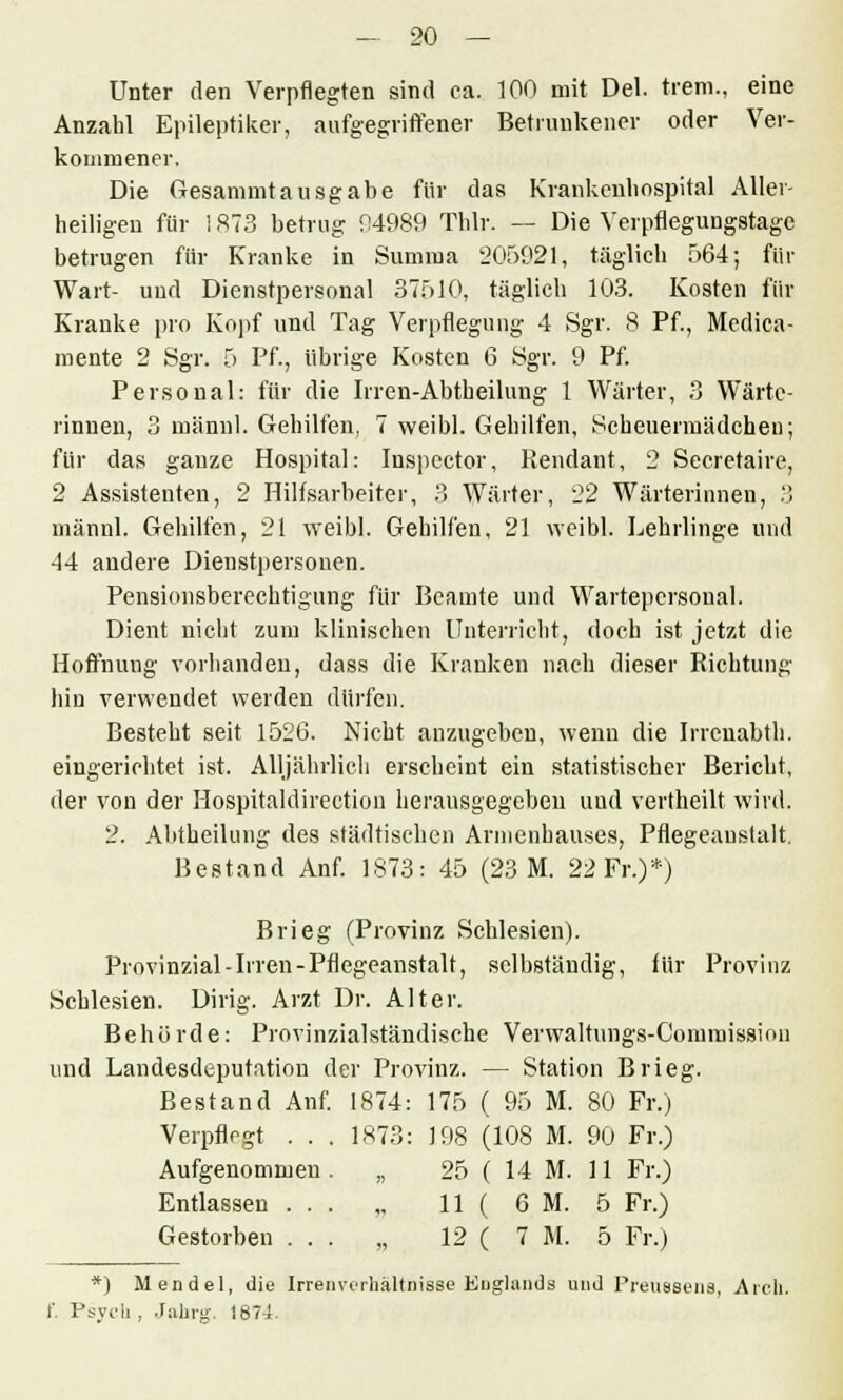 Unter den Verpflegten sind ca. 100 mit Del. trem., eine Anzahl Epileptiker, aufgegriffener Betrunkener oder Ver- kommener. Die Gesammt ausgäbe für das Krankeuliospital Aller- heiligen für 1873 betrug 04989 Thlr. — Die Verpflegungstagc betrugen für Kranke in Summa 205921, täglich 564; für Wart- und Dienstpersonal 37510, täglich 103. Kosten für Kranke pro Kopf und Tag Verpflegung 4 Sgr. 8 Pf., Medica- mente 2 Sgr. 5 Pf., übrige Kosten 6 Sgr. 9 Pf. Personal: für die Irren-Abtheilung 1 Wärter, 3 Wärte- rinnen, 3 männl. Gehilfen, 7 weibl. Gehilfen, Scheuermädchen; für das ganze Hospital: Inspector, Pendant, 2 Secretaire, 2 Assistenten, 2 Hilfsarbeiter, 3 Wärter, 22 Wärterinnen, 3 männl. Gehilfen, 21 weibl. Gehilfen, 21 weibl. Lehrlinge und 44 andere Dienstpersonen. Pensionsberechtigung für Beamte und Wartepcrsonal. Dient nicht zum klinischen Unterricht, doch ist jetzt die Hoffnung vorhanden, dass die Kranken nach dieser Richtung- hin verwendet werden dürfen. Besteht seit 1526. Nicht anzugeben, wenn die Irrenabth. eingerichtet ist. Alljährlich erscheint ein statistischer Bericht, der von der Hospitaldirection herausgegeben und vertheilt wird. 2. Abtheilung des städtischen Armenhauses, Pflegeaustalt. Bestand Anf. 1873: 45 (23 M. 22 Fr.)*) Brieg (Provinz Schlesien). Provinzial-Irren-Pflegeanstalt, selbständig, für Provinz Schlesien. Dirig. Arzt Dr. Alter. Behörde: Provinzialständische Verwaltungs-Commissiou und Landesdeputation der Provinz. — Station Brieg. Bestand Anf. 1874: 175 ( 95 M. 80 Fr.) Verpflegt . . . 1873: 198 (108 M. 90 Fr.) Aufgenommen „ 25 ( 14 M. 11 Fr.) Entlassen ... ,. 11 ( 6 M. 5 Fr.) Gestorben ... „ 12 ( 7 M. 5 Fr.) *) Mendel, die Irren Verhältnisse Englands und Preussens, Ar eh. f. Psych, Jahrg. 1874.