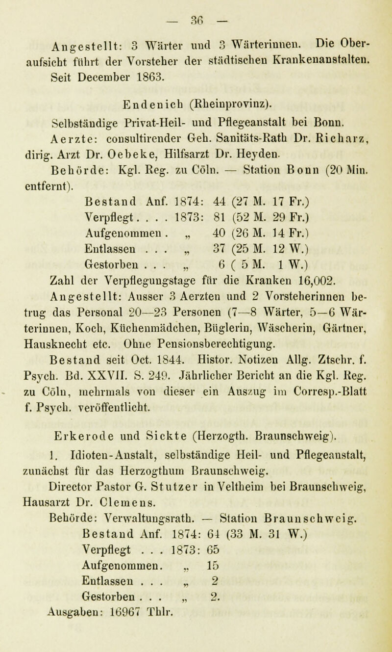 Angestellt: 3 Wärter und 3 Wärterinnen. Die Ober- aufsicht führt der Vorsteher der städtischen Krankenanstalten. Seit Deceruber 1863. Endenich (Rheinprovinz). Selbständige Privat-Heil- und Pflegeanstalt bei Bonn. Aerzte: consultirender Geh. Sanitäts-Rath Dr. Richarz, dirig. Arzt Dr. Oebeke, Hilfsarzt Dr. Heyden. Behörde: Kgl. Reg. zu Cöln. — Station Bonn (20 Min. entfernt). Bestand Anf. 1874: 44 (27 M. 17 Fr.) Verpflegt. ... 1873: 81 (52 M. 29 Fr.) Aufgenommen . „ 40 (26 M. 14 Fr.) Entlassen . . . „ 37 (25 M. 12 W.) Gestorben ... „ 6(5 M. 1 W.) Zahl der Verpflegungstage für die Kranken 16,002. Angestellt: Ausser 3 Aerzten und 2 Vorsteherinnen be- trug das Personal 20—23 Personen (7—8 Wärter, 5—6 Wär- terinnen, Koch, Küchenmädchen, Büglerin, Wäscherin, Gärtner, Hausknecht etc. Ohne Pensionsberechtigung. Bestand seit Oct. 1844. Histor. Notizen Allg. Ztschr. f. Psych. Bd. XXVII. S. 249. Jährlicher Bericht an die Kgl. Reg. zu Cöln, mehrmals von dieser ein Auszug im Corresp.-Blatt f. Psych, veröffentlicht. Erkerode und Sickte (Herzogth. Braunschweig). 1. Idioten-Anstalt, selbständige Heil- und Pflegeaustalt, zunächst für das Herzogthum Braunschweig. Director Pastor G. Stutzer in Veitheim bei Braunsehweig, Hausarzt Dr. Clemens. Behörde: Verwaltungsrath. — Station Braunschweig. Bestand Anf. 1874: 64 (33 M. 31 W.) Verpflegt ... 1873: 65 Aufgenommen. ,. 15 Entlassen ... „ 2 Gestorben ... „ 2. Ausgaben: 16967 Thlr.