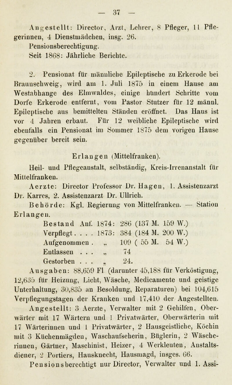 Angestellt: Director, Arzt, Lehrer, 8 Pfleger, 11 Pfle- gerinnen, 4 Dienstmädchen, insg. 26. Pensionsberechtigung. Seit 1868: Jährliche Berichte. 2. Pensionat für männliche Epileptische zu Erkerode bei Braunschweig, wird am 1. Juli 1875 in einem Hause am Westabhange des Elmwaldes, einige hundert Schritte vom Dorfe Erkerode entfernt, vom Pastor Stutzer für 12 männl. Epileptische aus bemittelten Ständen eröffnet. Das Haus ist vor 4 Jahren erbaut. Für 12 weibliche Epileptische wird ebenfalls ein Pensionat im Sommer 1875 dem vorigen Hause gegenüber bereit sein. Erlangen (Mittelfranken). Heil- und Pflegeanstalt, selbständig, Kreis-Irrenanstalt für Mittelfranken. Aerzte: Director Professor Dr. Hagen, 1. Assistenzarzt Dr. Karres, 2. Assistenzarzt Dr. Ullrich. Behörde: Kgl. Regierung von Mittelfranken. — Station Erlangen. Bestand Anf. 1874: 286 (137 M. 159 W.) Verpflegt. . . . 1873: 384 (184 M. 200 W.) Aufgenommen . ,. 109 ( 55 M. 54 W.) Entlassen ... „ 74 Gestorben ... „ 24. Ausgaben: 88,659 Fl (darunter 45,188 für Verköstigung, 12,635 für Heizung, Licht, Wäsche, Medicamente und geistige Unterhaltung, 3U,835 an Besoldung, Reparaturen) bei 104,615 Verpflegungstagen der Kranken und 17,410 der Angestellten. Angestellt: 3 Aerzte, Verwalter mit 2 Gehilfen, Ober- wärter mit 17 Wärtern und 1 Privatwärter, Oberwärterin mit 17 Wärterinnen und i Privatwärter, 2 Hausgeistliche, Köchin mit 3 Küchenmägdeu, Waschaufseherin, Büglerin, 2 Wäsche- rinnen, Gärtner, Maschinist, Heizer, 4 Werkleuten, Anstalts- diener, 2 Portiers, Hausknecht, Hausmagd, insges. 66. Pensionsberechtigt nur Director, Verwalter und 1. Assi-