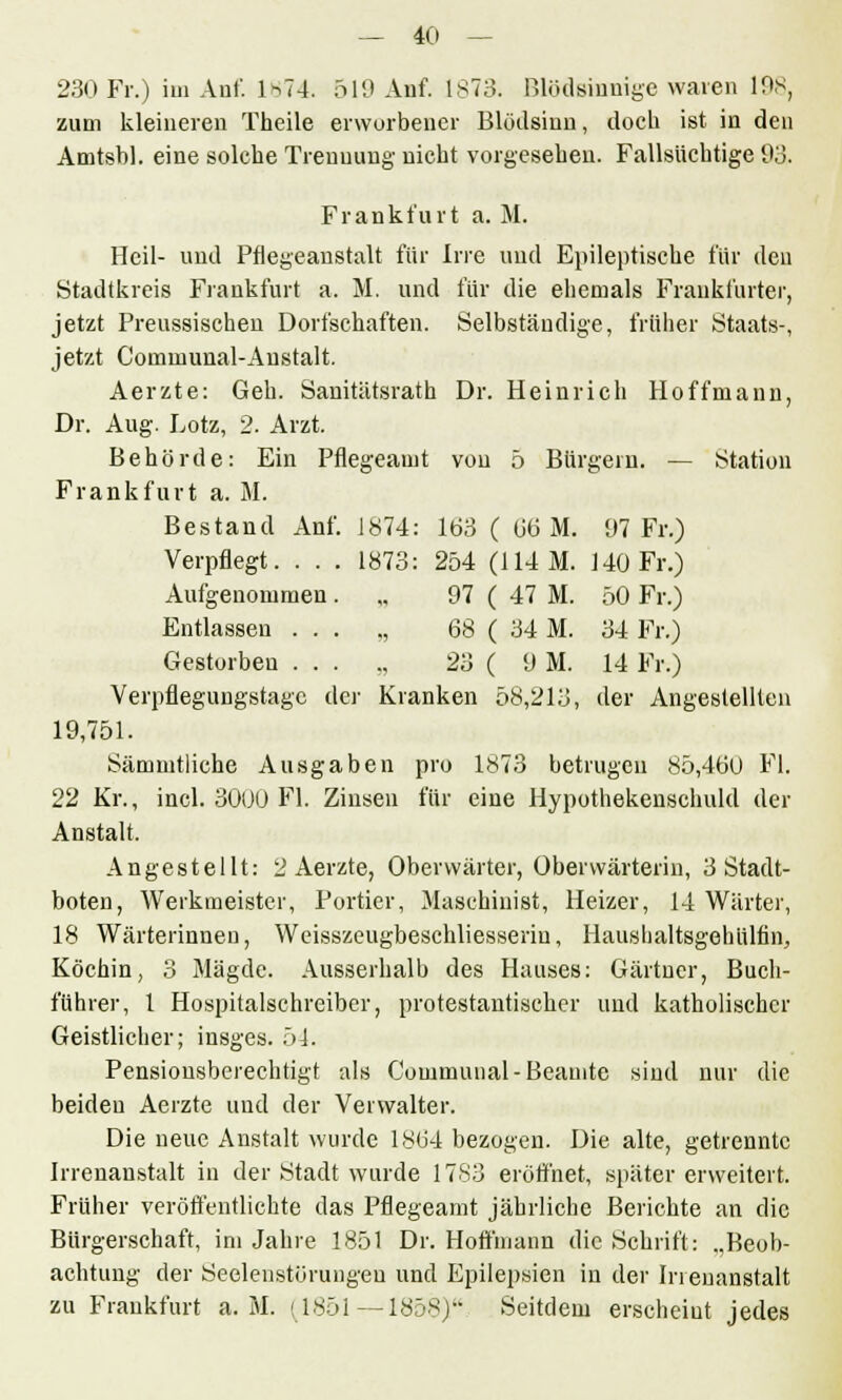 230 Fr.) im Auf. 1874. 519 Auf. 1873. Blödsinnige waren 198, zum kleineren Theile erworbener Blödsinn, doch ist in den Amtsbl. eine solche Treuuuug nicht vorgesehen. Fallsüchtige 93. Frankfurt a. M. Heil- und Pflegeanstalt für Irre und Epileptische für den Stadtkreis Frankfurt a. M. und für die ehemals Frankfurter, jetzt Preussischen Dorfschaften. Selbständige, früher Staats-, jetzt Communal-Austalt. Aerzte: Geh. Sanitätsrath Dr. Heinrich Hoffmann, Dr. Aug. Lotz, 2. Arzt. Behörde: Ein Pflegeanit von 5 Bürgern. — Station Frankfurt a. M. Bestand Anf. 1874: 163 ( 66 M. 97 Fr.) Verpflegt. . . . 1873: 254 (114M. 140 Fr.) Aufgenommen. „ 97 ( 47 M. 50 Fr.) Entlassen ... „ 68 ( 34 M. 34 Fr.) Gestorben ... ., 23 ( 9 M. 14 Fr.) Verpflegungstagc der Kranken 58,213, der Angestellten 19,751. Sämmtliche Ausgaben pro 1873 betrugen 85,460 Fl. 22 Kr., incl. 30UU Fl. Zinsen für eine Hypothekenschuld der Anstalt. Angestellt: 2 Aerzte, Obervvärter, Obervvärterin, 3 Stadt- boten, Werkmeister, Portier, Maschinist, Heizer, 14 Wärter, 18 Wärterinnen, Weisszeugbeschliesseriu, Haushaltsgehülfin, Köchin, 3 Mägde. Ausserhalb des Hauses: Gärtner, Buch- führer, l Hospitalschreiber, protestantischer und katholischer Geistlicher; insges. 51. Pensionsberechtigt als Communal-Beamte sind nur die beideu Aerzte und der Verwalter. Die neue Anstalt wurde 1864 bezogen. Die alte, getrennte Irrenanstalt in der Stadt wurde 1783 eröffnet, später erweitert. Früher veröffentlichte das Pflegeanit jährliche Berichte an die Bürgerschaft, im Jahre 1851 Dr. Hoffniann die Schrift: „Beob- achtung der Seelenstörungeu und Epilepsien in der Irrenanstalt zu Frankfurt a. M. (1851 — 1858) Seitdem erscheint jedes
