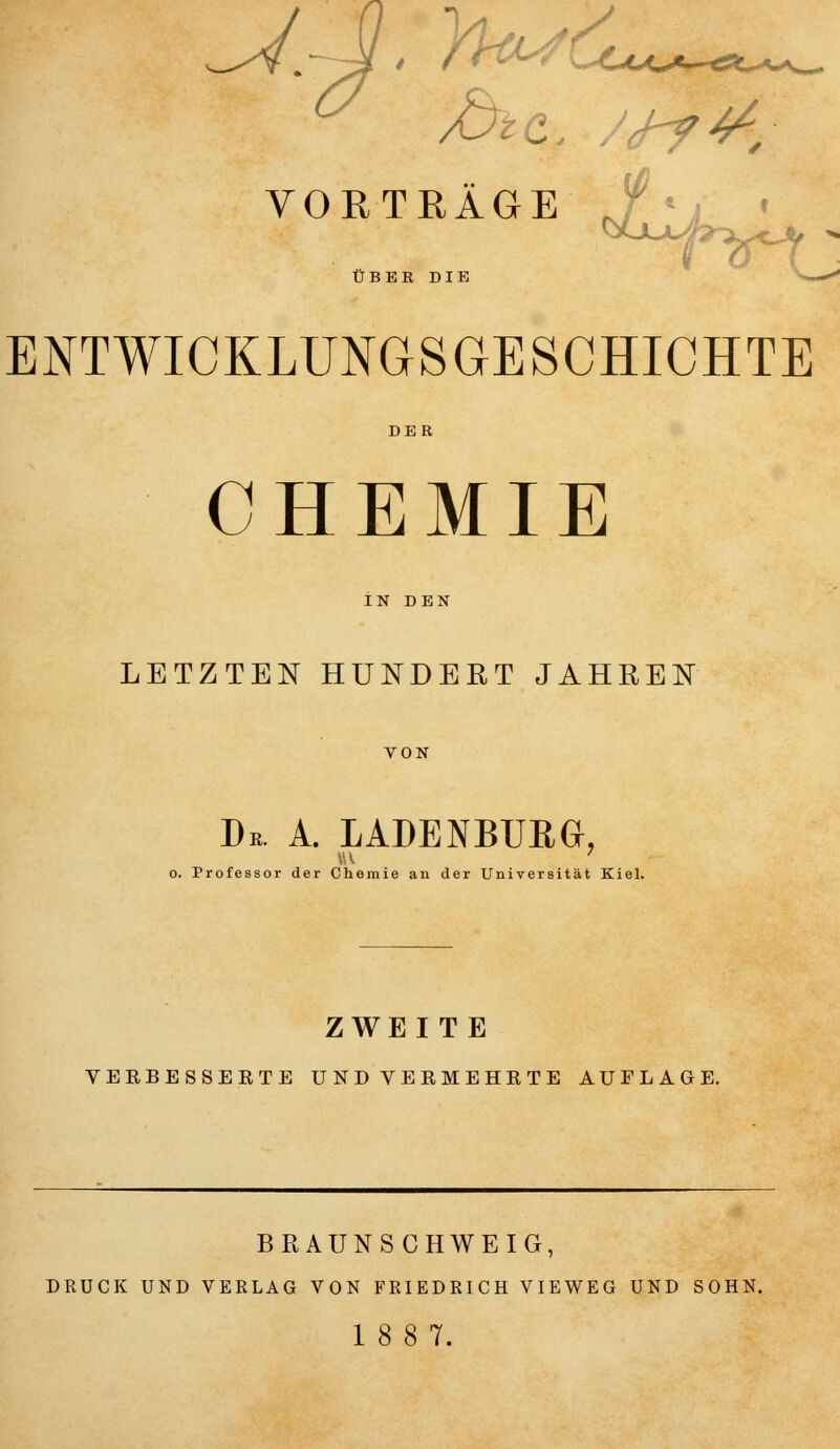 VORTRÄGE } UBEK DIB ENTWICKLUNGSGESCHICHTE DER CHEMIE LETZTEN HUNDERT JAHREN VON De. A. LADENBURG, o. Professor der Chemie an der Universität Kiel. ZWEITE VERBESSERTE UND VERMEHRTE AUFLAGE. BRAUNSCHWEIG, DRUCK UND VERLAG VON FRIEDRICH VIEWEG UND SOHN. 18 8 7.