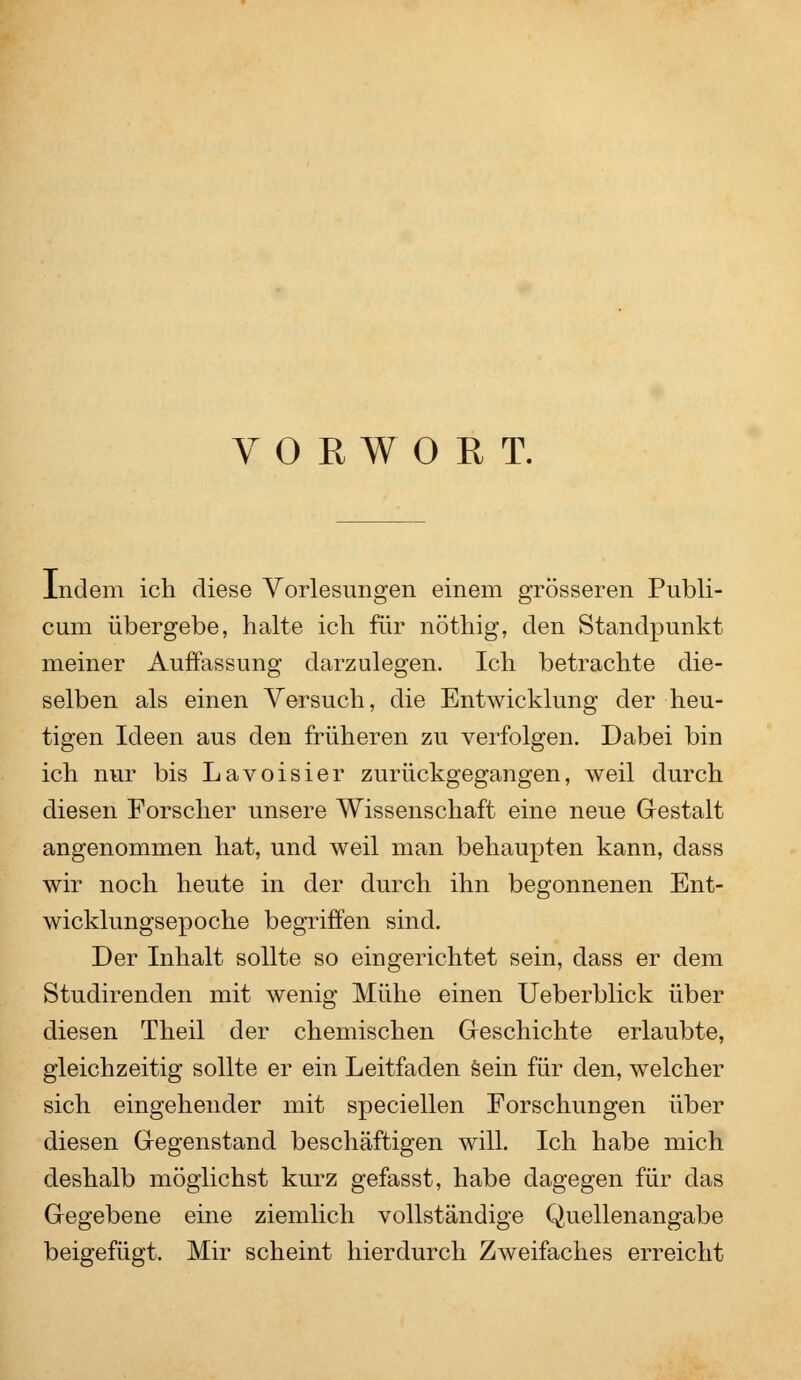 VORWORT. indem ich diese Vorlesungen einem grösseren Publi- cum übergebe, halte ich für nöthig, den Standpunkt meiner Auffassung darzulegen. Ich betrachte die- selben als einen Versuch, die Entwicklung der heu- tigen Ideen aus den früheren zu verfolgen. Dabei bin ich nur bis Lavoisier zurückgegangen, weil durch diesen Forscher unsere Wissenschaft eine neue Gestalt angenommen hat, und weil man behaupten kann, dass wir noch heute in der durch ihn begonnenen Ent- wicklungsepoche begriffen sind. Der Inhalt sollte so eingerichtet sein, dass er dem Studirenden mit wenig Mühe einen Ueberblick über diesen Theil der chemischen Geschichte erlaubte, gleichzeitig sollte er ein Leitfaden sein für den, welcher sich eingehender mit speciellen Forschungen über diesen Gegenstand beschäftigen will. Ich habe mich deshalb möglichst kurz gefasst, habe dagegen für das Gegebene eine ziemlich vollständige Quellenangabe beigefügt. Mir scheint hierdurch Zweifaches erreicht