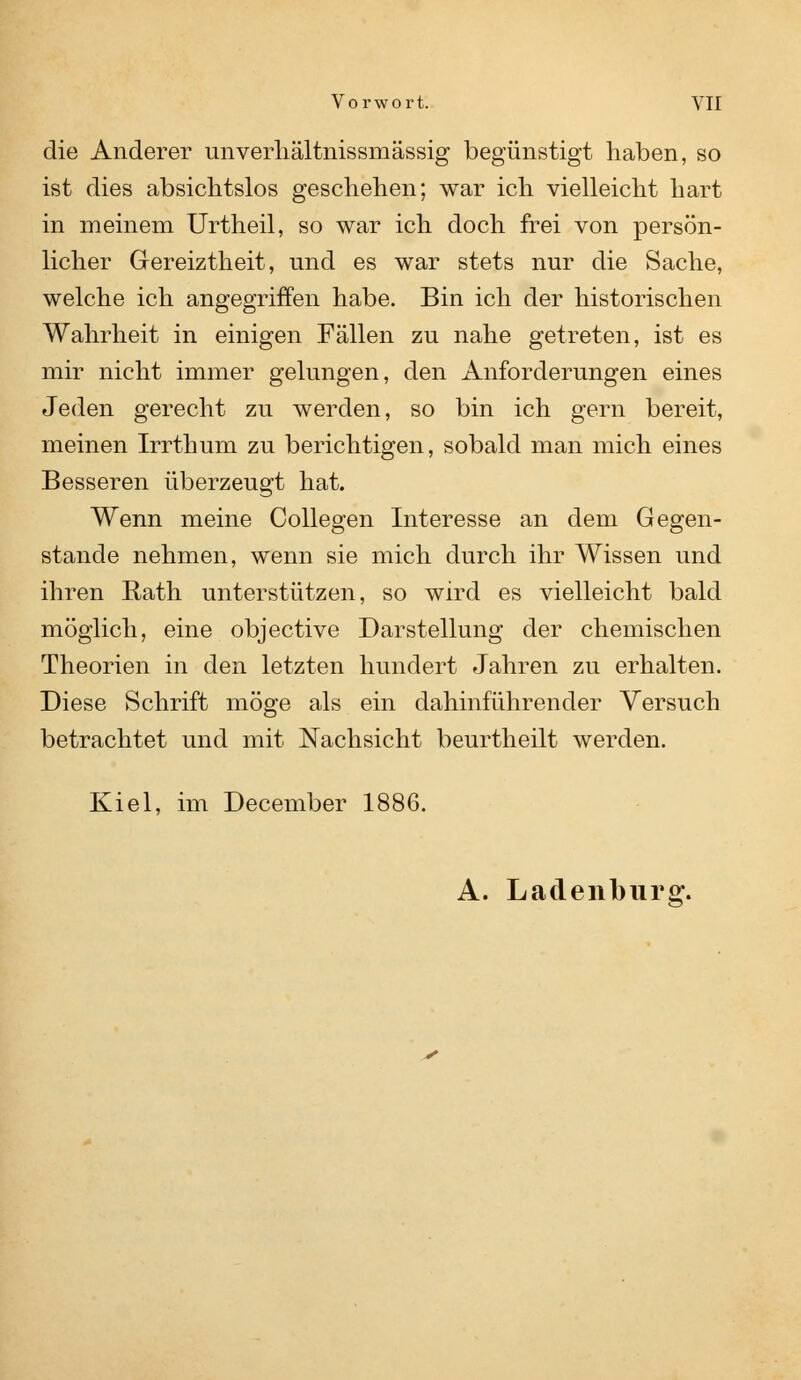 die Anderer unverhältnissmässig begünstigt haben, so ist dies absichtslos geschehen; war ich vielleicht hart in meinem Urtheil, so war ich doch frei von persön- licher Gereiztheit, und es war stets nur die Sache, welche ich angegriffen habe. Bin ich der historischen Wahrheit in einigen Fällen zu nahe getreten, ist es mir nicht immer gelungen, den Anforderungen eines Jeden gerecht zu werden, so bin ich gern bereit, meinen Irrthum zu berichtigen, sobald man mich eines Besseren überzeugt hat. Wenn meine Collegen Interesse an dem Gegen- stände nehmen, wenn sie mich durch ihr Wissen und ihren Rath unterstützen, so wird es vielleicht bald möglich, eine objective Darstellung der chemischen Theorien in den letzten hundert Jahren zu erhalten. Diese Schrift möge als ein dahinführender Versuch betrachtet und mit Nachsicht beurtheilt werden. Kiel, im December 1886. A. Ladenburg.