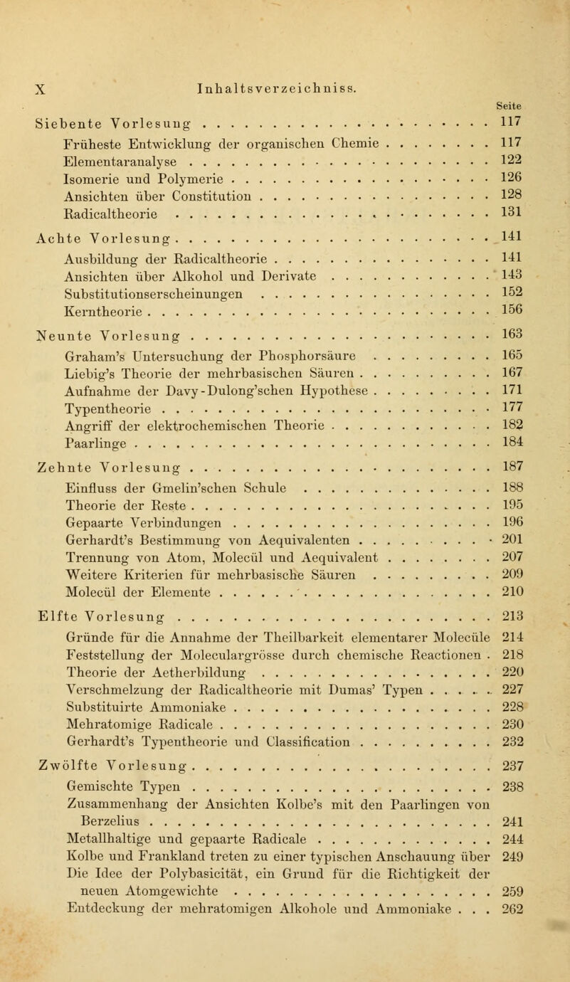 Seite Siebente Vorlesung 117 Früheste Entwicklung der organischen Chemie 117 Elementaranalyse 122 Isomerie und Polymerie 126 Ansichten über Constitution 128 Radicaltheorie 131 Achte Vorlesung 1-11 Ausbildung der Radicaltheorie 141 Ansichten über Alkohol und Derivate 143 Substitutionserscheinungen 152 Kerntheorie 156 Neunte Vorlesung 163 Graham's Untersuchung der Phosphorsäure 165 Liebig's Theorie der mehrbasischen Säuren 167 Aufnahme der Davy-Dulong'schen Hypothese 171 Typentheorie 177 Angriff der elektrochemischen Theorie 182 Paarlinge 184 Zehnte Voriesung 187 Einfluss der Gmelin'schen Schule 188 Theorie der Reste 195 Gepaarte Verbindungen 196 Gerhardt's Bestimmung von Aequivalenten ... • 201 Trennung von Atom, Molecül und Aequivalent 207 Weitere Kriterien für mehrbasische Säuren 209 Molecül der Elemente 210 Elfte Vorlesung 213 Gründe für die Annahme der Theilbarkeit elementarer Molecüle 214 Feststellung der Moleculargrösse durch chemische Reactionen . 218 Theorie der Aetherbildung 220 Verschmelzung der Radicaltheorie mit Dumas' Typen ....... 227 Substituirte Ammoniake 228 Mehratomige Radicale 230 Gerhardt's Typentheorie und Classification 232 Zwölfte Vorlesung 237 Gemischte Typen 238 Zusammenhang der Ansichten Kolbe's mit den Paarungen von Berzelius 241 Metallhaltige und gepaarte Radicale 244 Kolbe und Frankland treten zu einer typischen Anschauung über 249 Die Idee der Polybasicität, ein Grund für die Richtigkeit der neuen Atomgewichte 259 Entdeckung der mehratomigen Alkohole und Ammoniake . . . 262