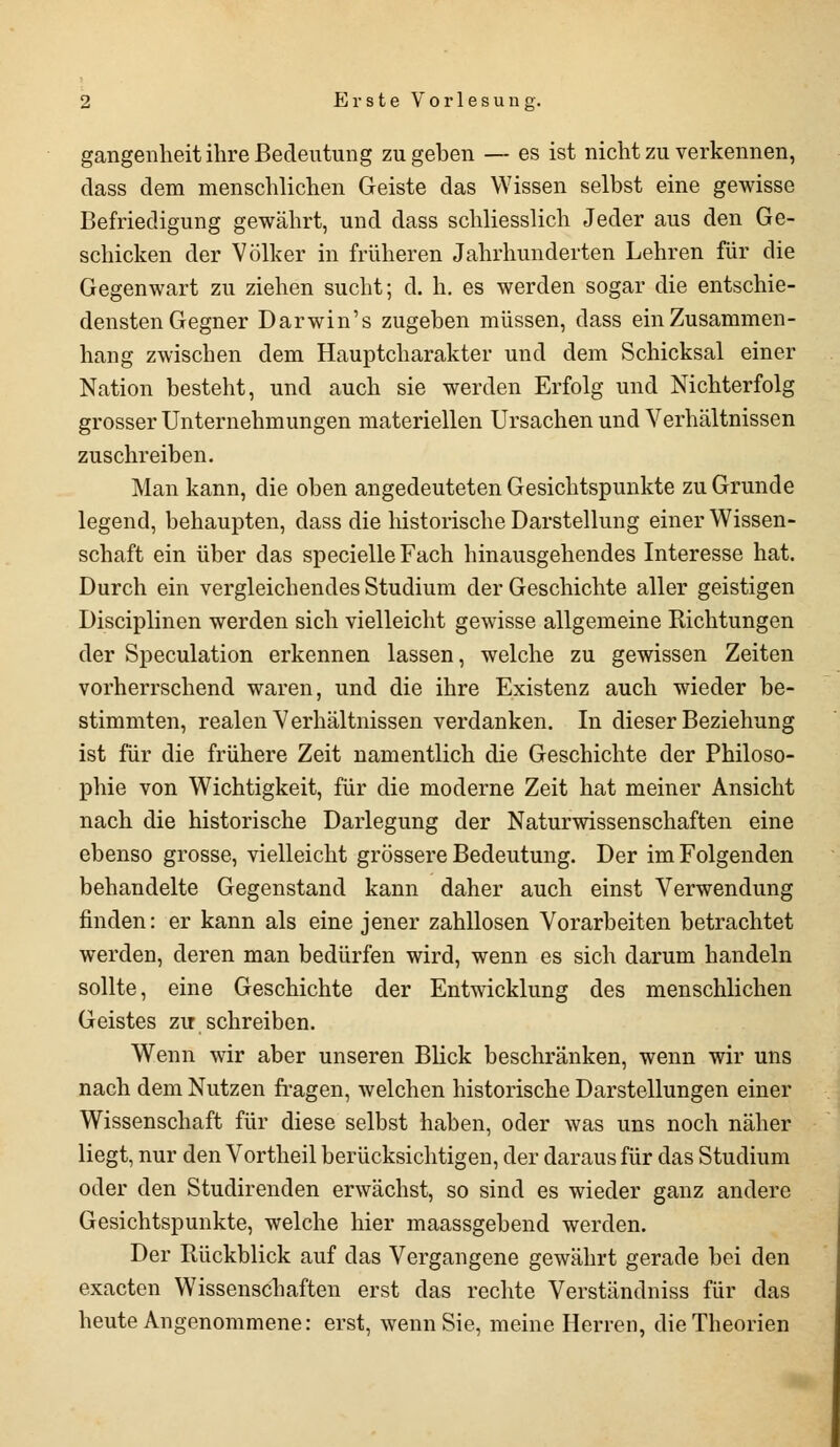 gangenheit ihre Bedeutung zugeben — es ist nicht zu verkennen, dass dem menschlichen Geiste das Wissen selbst eine gewisse Befriedigung gewährt, und dass schliesslich Jeder aus den Ge- schicken der Völker in früheren Jahrhunderten Lehren für die Gegenwart zu ziehen sucht; d. h. es werden sogar die entschie- densten Gegner Darwin's zugeben müssen, dass ein Zusammen- hang zwischen dem Hauptcharakter und dem Schicksal einer Nation besteht, und auch sie werden Erfolg und Nichterfolg grosser Unternehmungen materiellen Ursachen und Verhältnissen zuschreiben. Man kann, die oben angedeuteten Gesichtspunkte zu Grunde legend, behaupten, dass die historische Darstellung einer Wissen- schaft ein über das specielle Fach hinausgehendes Interesse hat. Durch ein vergleichendes Studium der Geschichte aller geistigen Disciplinen werden sich vielleicht gewisse allgemeine Richtungen der Speculation erkennen lassen, welche zu gewissen Zeiten vorherrschend waren, und die ihre Existenz auch wieder be- stimmten, realen Verhältnissen verdanken. In dieser Beziehung ist für die frühere Zeit namentlich die Geschichte der Philoso- phie von Wichtigkeit, für die moderne Zeit hat meiner Ansicht nach die historische Darlegung der Naturwissenschaften eine ebenso grosse, vielleicht grössere Bedeutung. Der im Folgenden behandelte Gegenstand kann daher auch einst Verwendung finden: er kann als eine jener zahllosen Vorarbeiten betrachtet werden, deren man bedürfen wird, wenn es sich darum handeln sollte, eine Geschichte der Entwicklung des menschlichen Geistes zu schreiben. Wenn wir aber unseren Blick beschränken, wenn wir uns nach dem Nutzen fragen, welchen historische Darstellungen einer Wissenschaft für diese selbst haben, oder was uns noch näher liegt, nur den Vortheil berücksichtigen, der daraus für das Studium oder den Studirenden erwächst, so sind es wieder ganz andere Gesichtspunkte, welche hier maassgebend werden. Der Rückblick auf das Vergangene gewährt gerade bei den exacten Wissenschaften erst das rechte Verständniss für das heute Angenommene: erst, wenn Sie, meine Herren, die Theorien