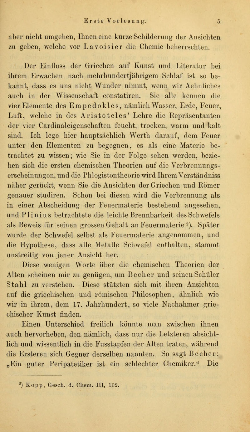 aber nicht umgehen, Ihnen eine kurze Schilderung der Ansichten zu geben, welche vor Lavoisier die Chemie beherrschten. Der Einfluss der Griechen auf Kunst und Literatur bei ihrem Erwachen nach mehrhundertjährigem Schlaf ist so be- kannt, dass es uns nicht Wunder nimmt, wenn wir Aehnliches auch in der Wissenschaft constatiren. Sie alle kennen die vier Elemente des Empedokles, nämlich Wasser, Erde, Feuer, Luft, welche in des Aristoteles' Lehre die Repräsentanten der vier Cardinaleigenschaften feucht, trocken, warm und kalt sind. Ich lege hier hauptsächlich Werth darauf, dem Feuer unter den Elementen zu begegnen, es als eine Materie be- trachtet zu wissen; wie Sie in der Folge sehen werden, bezie- hen sich die ersten chemischen Theorien auf die Verbrennungs- erscheinungen, und die Phlogistontheorie wird Ihrem Verstau dniss näher gerückt, wenn Sie die Ansichten der Griechen und Römer genauer studiren. Schon bei diesen wird die Verbrennung als in einer Abscheidung der Feuermaterie bestehend angesehen, und Plinius betrachtete die leichte Brennbarkeit des Schwefels als Beweis für seinen grossen Gehalt an Feuermaterie 2). Später wurde der Schwefel selbst als Feuermaterie angenommen, und die Hypothese, dass alle Metalle Schwefel enthalten, stammt unstreitig von jener Ansicht her. Diese wenigen Worte über die chemischen Theorien der Alten scheinen mir zu genügen, um Becher und seinen Schüler Stahl zu verstehen. Diese stützten sich mit ihren Ansichten auf die griechischen und römischen Philosophen, ähnlich wie wir in ihrem, dem 17. Jahrhundert, so viele Nachahmer grie- chischer Kunst finden. Einen Unterschied freilich könnte man zwischen ihnen auch hervorheben, den nämlich, dass nur die Letzteren absicht- lich und wissentlich in die Fusstapfen der Alten traten, während die Ersteren sich Gegner derselben nannten. So sagt Becher: „Ein guter Peripatetiker ist ein schlechter Chemiker. Die 2) Kopp, Gesch. d. Chem. III, 102.