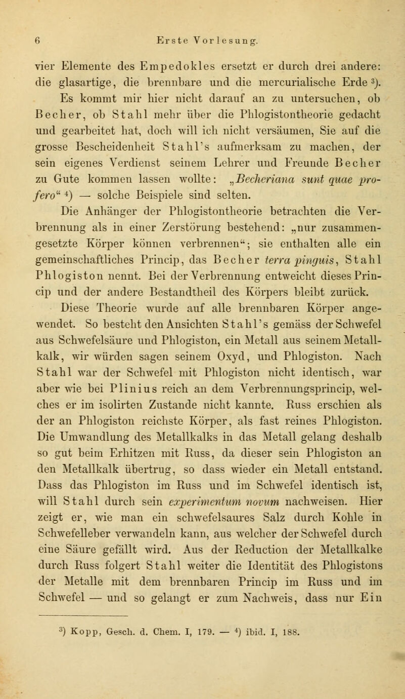 vier Elemente des Empedokles ersetzt er durch drei andere: die glasartige, die brennbare und die rnercurialische Erde 3). Es kommt mir hier nicht darauf an zu untersuchen, ob Becher, ob Stahl mehr über die Phlogistontheorie gedacht und gearbeitet hat, doch will ich nicht versäumen, Sie auf die grosse Bescheidenheit Stahl's aufmerksam zu machen, der sein eigenes Verdienst seinem Lehrer und Freunde Becher zu Gute kommen lassen wollte: „Becheriana sunt quae pro- fero 4) — solche Beispiele sind selten. Die Anhänger der Phlogistontheorie betrachten die Ver- brennung als in einer Zerstörung bestehend: „nur zusammen- gesetzte Körper können verbrennen; sie enthalten alle ein gemeinschaftliches Princip, das Becher terra pinguis, Stahl Phlogiston nennt. Bei der Verbrennung entweicht dieses Prin- cip und der andere Bestandtheil des Körpers bleibt zurück. Diese Theorie wurde auf alle brennbaren Körper ange- wendet. So besteht den Ansichten Stahl's gemäss der Schwefel aus Schwefelsäure und Phlogiston, ein Metall aus seinem Metall- kalk, wir würden sagen seinem Oxyd, und Phlogiston. Nach Stahl war der Schwefel mit Phlogiston nicht identisch, war aber wie bei Plinius reich an dem Verbrennungsprincip, wel- ches er im isolirten Zustande nicht kannte. Russ erschien als der an Phlogiston reichste Körper, als fast reines Phlogiston. Die Umwandlung des Metallkalks in das Metall gelang deshalb so gut beim Erhitzen mit Russ, da dieser sein Phlogiston an den Metallkalk übertrug, so dass wieder ein Metall entstand. Dass das Phlogiston im Russ und im Schwefel identisch ist, will Stahl durch sein experimentum novum nachweisen. Hier zeigt er, wie man ein schwefelsaures Salz durch Kohle in Schwefelleber verwandeln kann, aus welcher der Schwefel durch eine Säure gefällt wird. Aus der Reduction der Metallkalke durch Russ folgert Stahl weiter die Identität des Phlogistons der Metalle mit dem brennbaren Princip im Russ und im Schwefel — und so gelangt er zum Nachweis, dass nur Ein