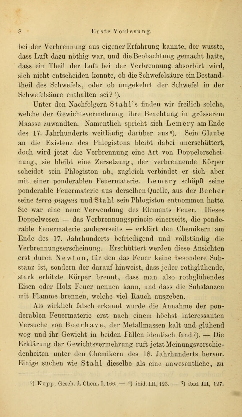 bei der Verbrennung aus eigener Erfabrung kannte, der wusste, dass Luft dazu nötbig war, und die Beobachtung gemacht hatte, dass ein Theil der Luft bei der Verbrennung absorbirt wird, sich nicht entscheiden konnte, ob die Schwefelsäure ein Bestand- teil des Schwefels, oder ob umgekehrt der Schwefel in der Schwefelsäure enthalten sei?5). Unter den Nachfolgern Stahl's finden wir freilich solche, welche der Gewichtsvermehrung ihre Beachtung in grösserem Maasse zuwandten. Namentlich spricht sich Lemery am Ende des 17. Jahrhunderts weitläufig darüber aus6). Sein Glaube an die Existenz des Phlogistons bleibt dabei unerschüttert, doch wird jetzt die Verbrennung eine Art von Doppelerschei- nung , sie bleibt eine Zersetzung, der verbrennende Körper scheidet sein Phlogiston ab, zugleich verbindet er sich aber mit einer ponderablen Feuermaterie. Lemery schöpft seine ponderable Feuermaterie aus derselben Quelle, aus der Becher seine terra pinguis und Stahl sein Phlogiston entnommen hatte. Sie war eine neue Verwendung des Elements Feuer. Dieses Doppelwesen — das Verbrennungsprincip einerseits, die ponde- rable Feuermaterie andererseits — erklärt den Chemikern am Ende des 17. Jahrhunderts befriedigend und vollständig die Verbrennungserscheinung. Erschüttert werden diese Ansichten erst durch Newton, für den das Feuer keine besondere Sub- stanz ist, sondern der darauf hinweist, dass jeder rothglühende, stark erhitzte Körper brennt, dass man also rothglühendes Eisen oder Holz Feuer nennen kann, und dass die Substanzen mit Flamme brennen, welche viel Rauch ausgeben. Als wirklich falsch erkannt wurde die Annahme der pon- derablen Feuermaterie erst nach einem höchst interessanten Versuche von Boerhave, der Metallmassen kalt und glühend wog und ihr Gewicht in beiden Fällen identisch fand7). — Die Erklärung der Gewichtsvermehrung ruft jetzt Meinungsverschie- denheiten unter den Chemikern des 18. Jahrhunderts hervor. Einige suchen wie Stahl dieselbe als eine unwesentliche, zu b) Kopp, Gesch. d. Chem. 1,166. — 6) ibid. III, 123. — <) ibid. III, 127.