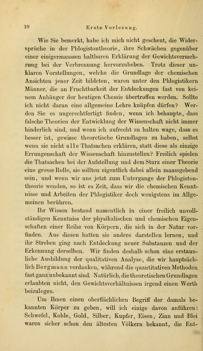 Wie Sie bemerkt, habe ich mich nicht gescheut, die Wider- sprüche in der Phlogistontheorie, ihre Schwächen gegenüber einer einigermaassen haltbaren Erklärung der Gewichtsvermeh- rung bei der Verbrennung hervorzuheben. Trotz dieser un- klaren Vorstellungen, welche die Grundlage der chemischen Ansichten jener Zeit bildeten, waren unter den Phlogistikern Männer, die an Fruchtbarkeit der Entdeckungen fast von kei- nem Anhänger der heutigen Chemie übertroffen werden. Sollte ich nicht daran eine allgemeine Lehre knüpfen dürfen? Wer- den Sie es ungerechtfertigt finden, wenn ich behaupte, dass falsche Theorien der Entwicklung der Wissenschaft nicht immer hinderlich sind, und wenn ich aufrecht zu halten wage, dass es besser ist, gewisse theoretische Grundlagen zu haben, selbst wenn sie nicht alle Thatsachen erklären, statt diese als einzige Errungenschaft der Wissenschaft hinzustellen? Freilich spielen die Thatsachen bei der Aufstellung und dem Sturz einer Theorie eine grosse Rolle, sie sollten eigentlich dabei allein maassgebend sein, und wenn wir uns jetzt zum Untergänge der Phlogiston- theorie wenden, so ist es Zeit, dass wir die chemischen Kennt- nisse und Arbeiten der Phlogistiker doch wenigstens im Allge- meinen berühren. Ihr Wissen bestand namentlich in einer freilich unvoll- ständigen Kenntniss der physikalischen und chemischen Eigen- schaften einer Reihe von Körpern, die sich in der Natur vor- finden. Aus diesen hatten sie andere darstellen lernen, und ihr Streben ging nach Entdeckung neuer Substanzen und der Erkennung derselben. Wir finden deshalb schon eine erstaun- liche Ausbildung der qualitativen Analyse, die wir hauptsäch- lich Bergmann verdanken, während die quantitativen Methoden fast ganz unbekannt sind. Natürlich, die theoretischen Grundlagen erlaubten nicht, den Gewichtsverhältnissen irgend einen Werth beizulegen. Um Ihnen einen oberflächlichen Begriff der damals be- kannten Körper zu geben, will ich einige davon anführen: Schwefel, Kohle, Gold, Silber, Kupfer, Eisen, Zinn und Blei waren sicher schon den ältesten Völkern bekannt, die Ent-