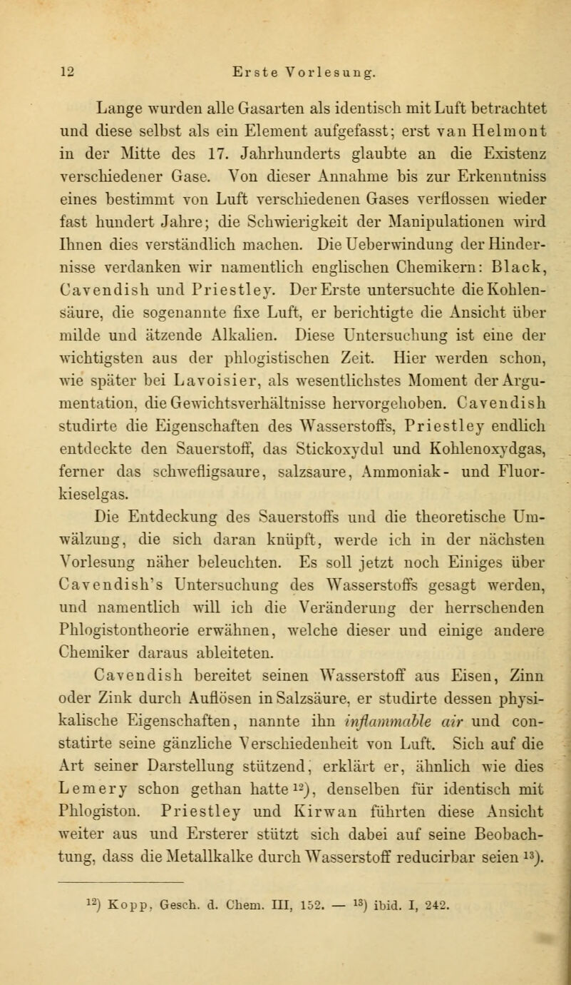 Lange wurden alle Gasarten als identisch mit Luft betrachtet und diese selbst als ein Element aufgefasst; erst van Helmont in der Mitte des 17. Jahrhunderts glaubte an die Existenz verschiedener Gase. Von dieser Annahme bis zur Erkenntniss eines bestimmt von Luft verschiedenen Gases verflossen wieder fast hundert Jahre; die Schwierigkeit der Manipulationen wird Ihnen dies verständlich machen. Die Ueberwindung der Hinder- nisse verdanken wir namentlich englischen Chemikern: Black, Cavendish und Priestley. Der Erste untersuchte die Kohlen- säure, die sogenannte fixe Luft, er berichtigte die Ansicht über milde und ätzende Alkalien. Diese Untersuchung ist eine der wichtigsten aus der phlogistischen Zeit. Hier werden schon, wie später bei Lavoisier, als wesentlichstes Moment der Argu- mentation, die Gewichtsverhältnisse hervorgehoben. Cavendish studirte die Eigenschaften des Wasserstoffs, Priestley endlich entdeckte den Sauerstoff, das Stickoxydul und Kohlenoxydgas, ferner das schwefligsaure, salzsaure, Ammoniak- und Fluor- kieselgas. Die Entdeckung des Sauerstoffs und die theoretische Um- wälzung, die sich daran knüpft, werde ich in der nächsten Vorlesung näher beleuchten. Es soll jetzt noch Einiges über Cavendish's Untersuchung des Wasserstoffs gesagt werden, und namentlich will ich die Veränderung der herrschenden Phlogistontheorie erwähnen, welche dieser und einige andere Chemiker daraus ableiteten. Cavendish bereitet seinen Wasserstoff aus Eisen, Zinn oder Zink durch Auflösen in Salzsäure, er studirte dessen physi- kalische Eigenschaften, nannte ihn inßammahle air und con- statirte seine gänzliche Verschiedenheit von Luft. Sich auf die Art seiner Darstellung stützend, erklärt er, ähnlich wie dies L e m e r y schon gethan hatte 12), denselben für identisch mit Phlogiston. Priestley und Kirwan führten diese Ansicht weiter aus und Ersterer stützt sich dabei auf seine Beobach- tung, dass die Metallkalke durch Wasserstoff reducirbar seien 13).