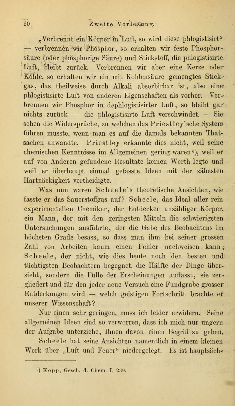 „Verbrennt; ein Körper'it/Luft, so wird diese phlogistisirt — verbrennen wir Phosphor, so erbalten wir feste Phosphor- säure (oder ;phösphorige Säure) und Stickstoff, die phlogistisirte Luft, bleibt zurück. Verbrennen wir aber eine Kerze oder Kohle, so erhalten wir ein mit Kohlensäure gemengtes Stick- gas, das theilweise durch Alkali absorbirbar ist, also eine' phlogistisirte Luft von anderen Eigenschaften als vorher. Ver^ brennen wir Phosphor in dephlogistisirter Luft, so bleibt gar nichts zurück — die phlogistisirte Luft verschwindet. — Sie sehen die Widersprüche, zu welchen das Priestley'sche System führen musste, wenn man es auf die damals bekannten That- Sachen anwandte. Priestley erkannte dies nicht, weil seine chemischen Kenntnisse im Allgemeinen gering waren6), weil er auf von Anderen gefundene Resultate keinen Werth legte und weil er überhaupt einmal gefasste Ideen mit der zähesten Hartnäckigkeit vertheidigte. Was nun waren Scheele's theoretische Ansichten, wie fasste er das Sauerstoffgas auf? Scheele, das Ideal aller rein experimentellen Chemiker, der Entdecker unzähliger Körper, ein Mann, der mit den geringsten Mitteln die schwierigsten Untersuchungen ausführte, der die Gabe des Beobachtens im höchsten Grade besass, so dass man ihm bei seiner grossen Zahl von Arbeiten kaum einen Fehler nachweisen kann; Scheele, der nicht, wie dies heute noch den besten und; tüchtigsten Beobachtern begegnet, die Hälfte der Dinge über- sieht, sondern die Fülle der Erscheinungen auffasst, sie zer- gliedert und für den jeder neue Versuch eine Fundgrube grosser Entdeckungen wird — welch geistigen Fortschritt brachte er unserer Wissenschaft? Nur einen sehr geringen, muss ich leider erwidern. Seine allgemeinen Ideen sind so verworren, dass ich mich nur ungern der Aufgabe unterziehe, Ihnen davon einen Begriff zu geben, Scheele hat seine Ansichten namentlich in einem kleinen Werk über „Luft und Feuer niedergelegt. Es ist hauptsäch-