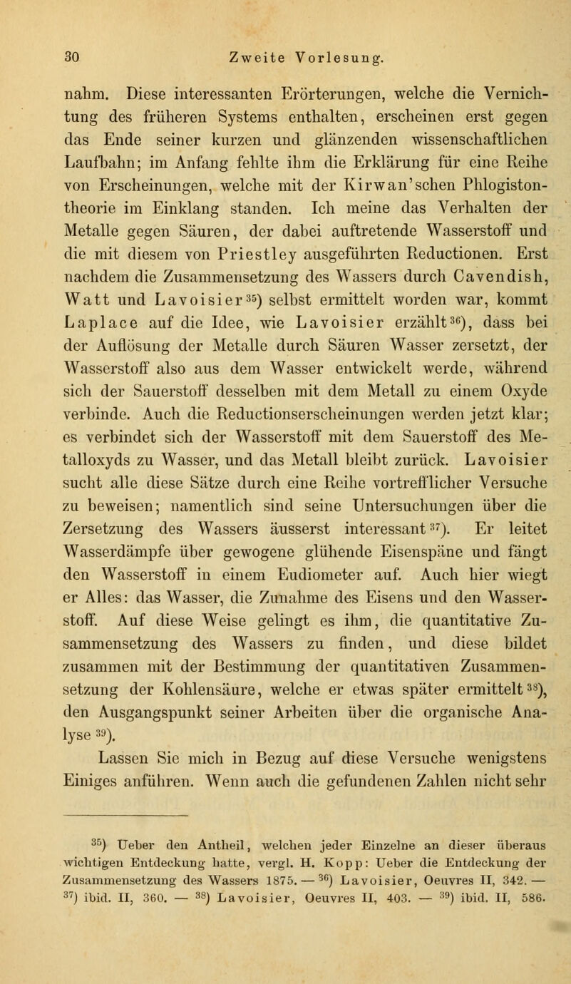 nahm. Diese interessanten Erörterungen, welche die Vernich- tung des früheren Systems enthalten, erscheinen erst gegen das Ende seiner kurzen und glänzenden wissenschaftlichen Laufbahn; im Anfang fehlte ihm die Erklärung für eine Reihe von Erscheinungen, welche mit der Kirwan'sehen Phlogiston- theorie im Einklang standen. Ich meine das Verhalten der Metalle gegen Säuren, der dabei auftretende Wasserstoff und die mit diesem von Priestley ausgeführten Reductionen. Erst nachdem die Zusammensetzung des Wassers durch Cavendish, Watt und Lavoisier35) selbst ermittelt worden war, kommt Laplace auf die Idee, wie Lavoisier erzählt36), dass bei der Auflösung der Metalle durch Säuren Wasser zersetzt, der Wasserstoff also aus dem Wasser entwickelt werde, während sich der Sauerstoff desselben mit dem Metall zu einem Oxyde verbinde. Auch die Reductionserscheinungen werden jetzt klar; es verbindet sich der Wasserstoff mit dem Sauerstoff des Me- talloxyds zu Wasser, und das Metall bleibt zurück. Lavoisier sucht alle diese Sätze durch eine Reihe vortrefflicher Versuche zu beweisen; namentlich sind seine Untersuchungen über die Zersetzung des Wassers äusserst interessant37). Er leitet Wasserdämpfe über gewogene glühende Eisenspäne und fängt den Wasserstoff in einem Eudiometer auf. Auch hier wiegt er Alles: das Wasser, die Zunahme des Eisens und den Wasser- stoff. Auf diese Weise gelingt es ihm, die quantitative Zu- sammensetzung des Wassers zu finden, und diese bildet zusammen mit der Bestimmung der quantitativen Zusammen- setzung der Kohlensäure, welche er etwas später ermittelt38), den Ausgangspunkt seiner Arbeiten über die organische Ana- lyse 39). Lassen Sie mich in Bezug auf diese Versuche wenigstens Einiges anführen. Wenn auch die gefundenen Zahlen nicht sehr 35) Ueber den Antheil, welchen jeder Einzelne an dieser überaus wichtigen Entdeckung hatte, vergl. H. Kopp: Ueber die Entdeckung der Zusammensetzung des Wassers 1875. — 3G) Lavoisier, Oeuvres II, 342.— 37) ibid. II, 360. — 38) Lavoisier, Oeuvres II, 403. — 39) ibid. II, 586.