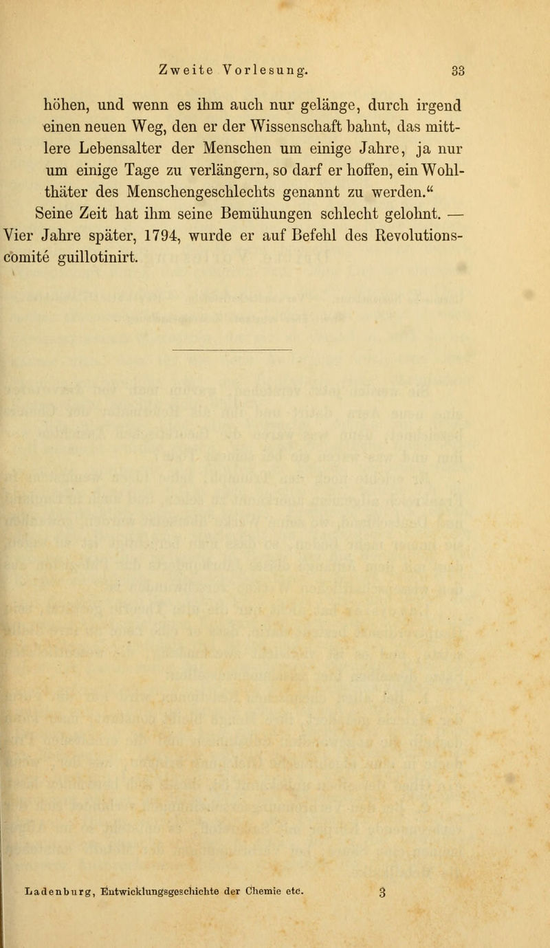 höhen, und wenn es ihm auch nur gelänge, durch irgend einen neuen Weg, den er der Wissenschaft hahnt, das mitt- lere Lehensalter der Menschen um einige Jahre, ja nur um einige Tage zu verlängern, so darf er hoffei], ein Wohl- thäter des Menschengeschlechts genannt zu werden. Seine Zeit hat ihm seine Bemühungen schlecht gelohnt. — Vier Jahre später, 1794, wurde er auf Befehl des Revolutions- comite guillotinirt. Ladenburg, Entwicklungsgeschichte der Chemie etc.