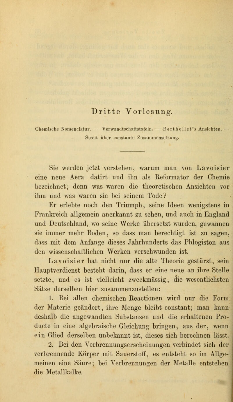 Dritte Vorlesung*. Chemische Nomenclatur. — Verwandtschaftstafeln. — Berthollet's Ansichten. Streit über constante Zusammensetzung. Sie werden jetzt verstehen, warum man von Lavoisier eine neue Aera datirt und ihn als Reformator der Chemie bezeichnet; denn was waren die theoretischen Ansichten vor ihm und was waren sie bei seinem Tode? Er erlebte noch den Triumph, seine Ideen wenigstens in Frankreich allgemein anerkannt zu sehen, und auch in England und Deutschland, wo seine Werke übersetzt wurden, gewannen sie immer mehr Boden, so dass man berechtigt ist zu sagen, dass mit dem Anfange dieses Jahrhunderts das Phlogiston aus den wissenschaftlichen Werken verschwunden ist. Lavoisier hat nicht nur die alte Theorie gestürzt, sein Hauptverdienst besteht darin, dass er eine neue an ihre Stelle setzte, und es ist vielleicht zweckmässig, die wesentlichsten Sätze derselben hier zusammenzustellen: 1. Bei allen chemischen Reactionen wird nur die Form der Materie geändert, ihre Menge bleibt constant; man kann deshalb die angewandten Substanzen und die erhaltenen Pro- ducte in eine algebraische Gleichung bringen, aus der, wenn ein Glied derselben unbekannt ist, dieses sich berechnen lässt. 2. Bei den Verbrennungserscheinungen verbindet sich der verbrennende Körper mit Sauerstoff, es entsteht so im Allge- meinen eine Säure; bei Verbrennungen der Metalle entstehen die Metallkalke.