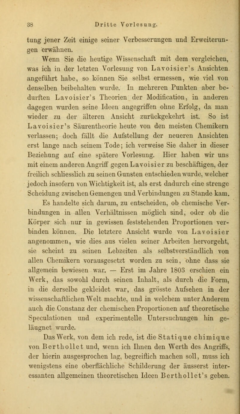 tung jener Zeit einige seiner Verbesserungen und Erweiterun- gen erwähnen. Wenn Sie die heutige Wissenschaft mit dem vergleichen, was ich in der letzten Vorlesung von Lavoisier's Ansichten angeführt habe, so können Sie selbst ermessen, wie viel von denselben beibehalten wurde. In mehreren Punkten aber be- durften Lavoisier's Theorien der Modifikation, in anderen dagegen wurden seine Ideen angegriffen ohne Erfolg, da man wieder zu der älteren Ansicht zurückgekehrt ist. So ist Lavoisier's Säurentheorie heute von den meisten Chemikern verlassen; doch fällt die Aufstellung der neueren Ansichten erst lange nach seinem Tode; ich verweise Sie daher in dieser Beziehung auf eine spätere Vorlesung. Hier haben wir uns mit einem anderen Angriff gegen Lavoisier zu beschäftigen, der freilich schliesslich zu seinen Gunsten entschieden wurde, welcher jedoch insofern von Wichtigkeit ist, als erst dadurch eine strenge Scheidung zwischen Gemengen und Verbindungen zu Stande kam. Es handelte sich darum, zu entscheiden, ob chemische Ver- bindungen in allen Verhältnissen möglich sind, oder ob die Körper sich nur in gewissen feststehenden Proportionen ver- binden können. Die letztere Ansicht wurde von Lavoisier angenommen, wie dies aus vielen seiner Arbeiten hervorgeht, sie scheint zu seinen Lebzeiten als selbstverständlich von allen Chemikern vorausgesetzt worden zu sein, ohne dass sie allgemein bewiesen war. — Erst im Jahre 1803 erschien ein Werk, das sowohl durch seinen Inhalt, als durch die Form, in die derselbe gekleidet war, das grösste Aufsehen in der wissenschaftlichen Welt machte, und in welchem unter Anderem auch die Constanz der chemischen Proportionen auf theoretische Speculationen und experimentelle Untersuchungen hin ge- läugnet wurde. Das Werk, von dem ich rede, ist die Statique chimique von Berthollet und, wenn ich Ihnen den Werth des Angriffs, der hierin ausgesprochen lag, begreiflich machen soll, muss ich wenigstens eine oberflächliche Schilderung der äusserst inter- essanten allgemeinen theoretischen Ideen Berthollet's geben.