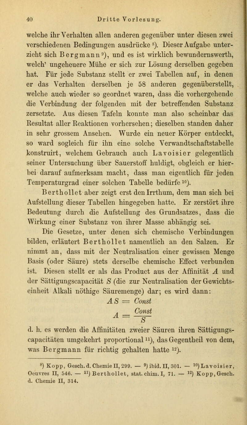 welche ihr Verhalten allen anderen gegenüber unter diesen zwei verschiedenen Bedingungen ausdrücke 8). Dieser Aufgabe unter- zieht sich Bergmann9), und es ist wirklich bewundernswerth, welch' ungeheuere Mühe er sich zur Lösung derselben gegeben hat. Für jede Substanz stellt er zwei Tabellen auf, in denen er das Verhalten derselben je 58 anderen gegenüberstellt, welche auch wieder so geordnet waren, dass die vorhergehende die Verbindung der folgenden mit der betreffenden Substanz zersetzte. Aus diesen Tafeln konnte man also scheinbar das Resultat aller Reaktionen vorhersehen; dieselben standen daher in sehr grossem Ansehen. Wurde ein neuer Körper entdeckt, so ward sogleich für ihn eine solche Verwandtschaftstabelle konstruirt, welchem Gebrauch auch Lavoisier gelegentlich seiner Untersuchung über Sauerstoff huldigt, obgleich er hier- bei darauf aufmerksam macht, dass man eigentlich für jeden Temperaturgrad einer solchen Tabelle bedürfe10). Berthollet aber zeigt erst denlrrthum, dem man sich bei Aufstellung dieser Tabellen hingegeben hatte. Er zerstört ihre Bedeutung durch die Aufstellung des Grundsatzes, dass die Wirkung einer Substanz von ihrer Masse abhängig sei. Die Gesetze, unter denen sich chemische Verbindungen bilden, erläutert Berthollet namentlich an den Salzen. Er nimmt an, dass mit der Neutralisation einer gewissen Menge Basis (oder Säure) stets derselbe chemische Effect verbunden ist. Diesen stellt er als das Product aus der Affinität A und der Sättigungscapacität S (die zur Neutralisation der Gewichts- einheit Alkali nöthige Säuremenge) dar; es wird dann: AS = Const . _ Const A- —g- d. h. es werden die Affinitäten zweier Säuren ihren Sättigungs- capacitäten umgekehrt proportionaln), das Gegentheil von dem, was Bergmann für richtig gehalten hatte 12). 8) Kopp, Gesch. d. Chemie n, 299. — 9) ibid. H, 301. — 10) Lavoisier, Oeuvres II, 546. — ^Berthollet, stat. chim. I, 71. — 12) Kopp,Gesch. d. Chemie II, 314.