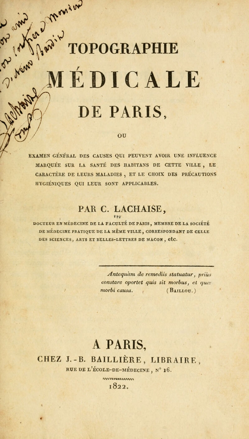 f& ItiP TOPOGRAPHIE V* MÉDICALE DE PARIS, ou EXAMEN GÉNÉRAL DES CAUSES QUI PEUVENT AVOIR UNE INFLUENCE MARQUÉE SUR LA SANTÉ DES HABITANS DE CETTE VILLE , LE CARACTÈRE DE LEURS MALADIES , ET LE CHOIX DES PRÉCAUTIONS HYGIÉNIQUES QUI LEUR SONT APPLICABLES. PAR C. LACHAISE, DOCTEUR EN MEDECINE DE LA FACULTE DE PARIS , MEMBRE DE LA SOCIETE DE MÉDECINE PRATIQUE DE LA MEME VILLE , CORRESPONDANT DE CELLE DES SCIENCES, ARTS ET BELLES-LETTRES DE MAÇON , etc. Antequam de remediis statuatur, prias constare oportet quis sit morbus, et quoi morbi causa. (Baillou.) A PARIS, CHEZ J.-B. BAILLIÈRE, LIBRAIRE RUE DE L'ÉCOLE-DE-MÉDECINE , N° l6. vwvnwvvw«\ 1822.