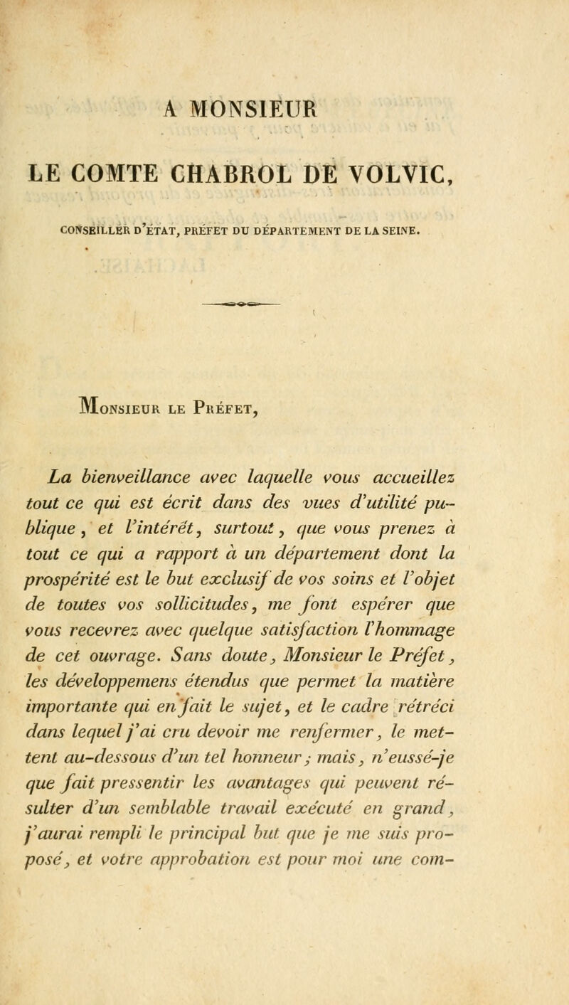 A MONSIEUR LE COMTE CHABROL DE VOLVIC, CONSEILLER D ÉTAT, PRÉFET DU DÉPARTEMENT DE LA SEINE. ■B^^TT» Monsieur le Préfet, La bienveillance avec laquelle vous accueillez tout ce qui est écrit dans des vues d'utilité pu- blique , et l'intérêt, surtout, que vous prenez à tout ce qui a rapport à un département dont la prospérité est le but exclusif de vos soins et l'objet de toutes vos sollicitudes, me font espérer que vous recevrez avec quelque satisfaction l'hommage de cet ouvrage. Sans doute. Monsieur le Préfet, les développemens étendus que permet la matière importante qui en fait le sujet, et le cadre rétréci dans lequel j'ai cru devoir me renfermer, le met- tent au-dessous d'un tel honneur y mais, n'eussé-je que fait pressentir les avantages qui peuvent ré- sulter d'un semblable travail exécuté en grand, j'aurai rempli le principal but que je me suis pro- posé, et votre approbation est pour moi une com-