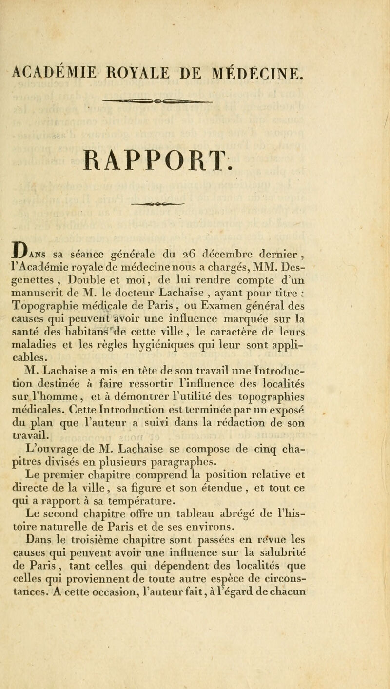 ACADÉMIE ROYALE DE MÉDECINE. RAPPORT. JLJans sa séance générale du 26 décembre dernier , l'Académie royale de médecine nous a chargés, MM. Des- genettes , Double et moi, de lui rendre compte d'un manuscrit de M. le docteur Lachaise , ayant pour titre : Topographie médicale de Paris , ou Examen général des causes qui peuvent avoir une influence marquée sur la santé des habitans rde cette ville , le caractère de leurs maladies et les règles hygiéniques qui leur sont appli- cables. M. Lachaise a mis en tête de son travail une Introduc- tion destinée à faire ressortir l'influence des localités sur l'homme , et à démontrer l'utilité des topographies médicales. Cette Introduction est terminée par un exposé du plan que l'auteur a suivi dans la rédaction de son travail. L'ouvrage de M. Lachaise se compose de cinq cha- pitres divisés en plusieurs paragraphes. Le premier chapitre comprend la position relative et directe de la ville, sa figure et son étendue , et tout ce qui a rapport à sa température. Le second chapitre offre un tableau abrégé de l'his- toire naturelle de Paris et de ses environs. Dans le troisième chapitre sont passées en revue les causes qui peuvent avoir une influence sur la salubrité de Paris, tant celles qui dépendent des localités que celles qui proviennent de toute autre espèce de circons- tances. A cette occasion, l'auteur fait, à l'égard de chacun