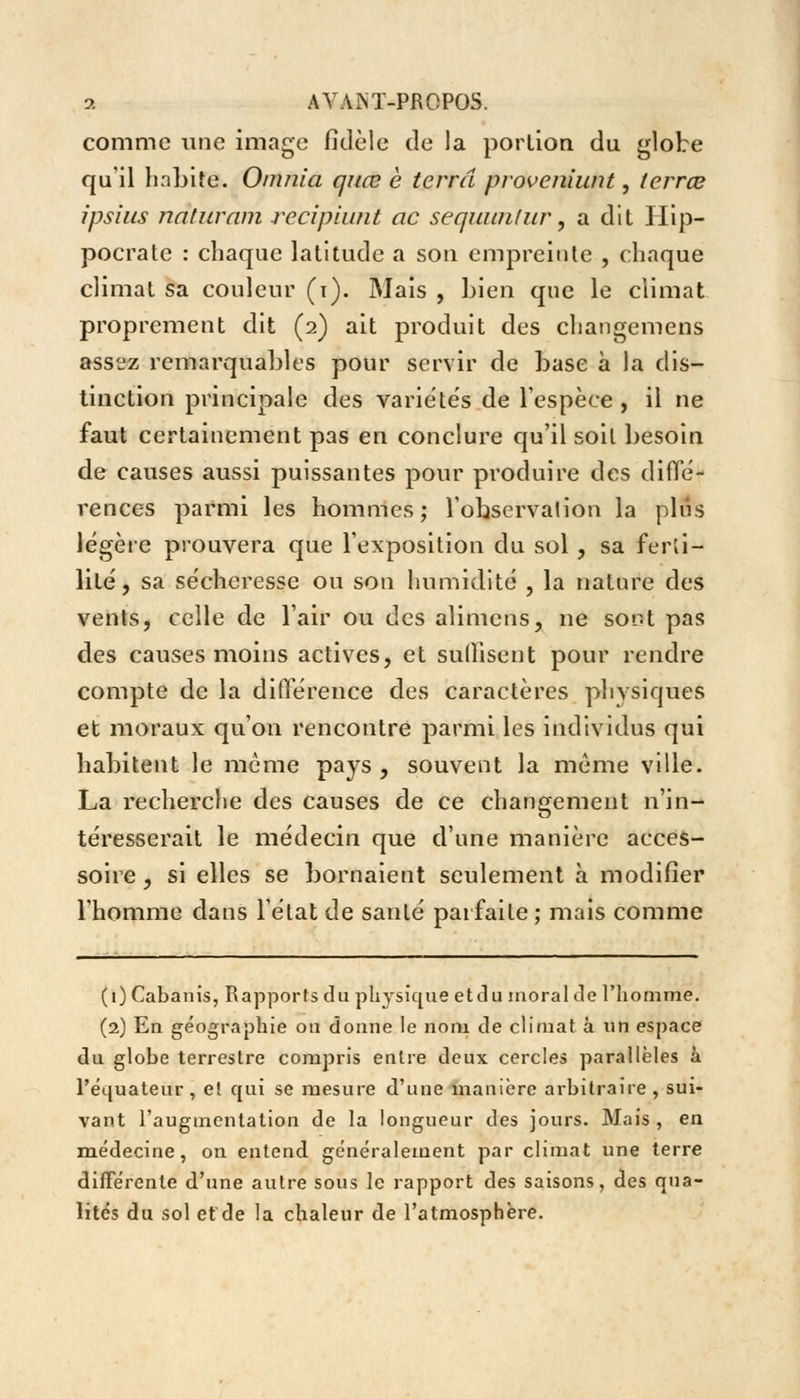 comme une image fidèle de la portion du globe qu'il habite. Omni a quœ è terra proveniunt, terrœ ipsius naturam recipiant ac sequunlur, a dit Ilip- pocrate : chaque latitude a son empreinte , chaque climat sa couleur (i). Mais , bien que le climat proprement dit (2) ait produit des changement ass^z remarquables pour servir de base à la dis- tinction principale des variétés de l'espèce , il ne faut certainement pas en conclure qu'il soit besoin de causes aussi puissantes pour produire des diffé- rences parmi les hommes; l'observation la plus légère prouvera que l'exposition du sol , sa ferti- lité , sa sécheresse ou son humidité , la nature des vents, celle de l'air ou des alimens, ne sont pas des causes moins actives, et suffisent pour rendre compte de la différence des caractères plivsiques et moraux qu'on rencontre parmi les individus qui habitent le même pays, souvent la même ville. La recherche des causes de ce changement n'in- téresserait le médecin que d'une manière acces- soire , si elles se bornaient seulement à modifier l'homme dans l'état de santé parfaite ; mais comme (1) Cabanis, Rapports du physique etdu moral de l'homme. (2) En géographie on donne le nom de climat à un espace du globe terrestre compris entre deux cercles parallèles à l'équateur, et qui se mesure d'une manière arbitraire , sui- vant l'augmentation de la longueur des jours. Mais , en médecine, on entend généralement par climat une terre différente d'une autre sous le rapport des saisons, des qua- lités du sol et de la chaleur de l'atmosphère.