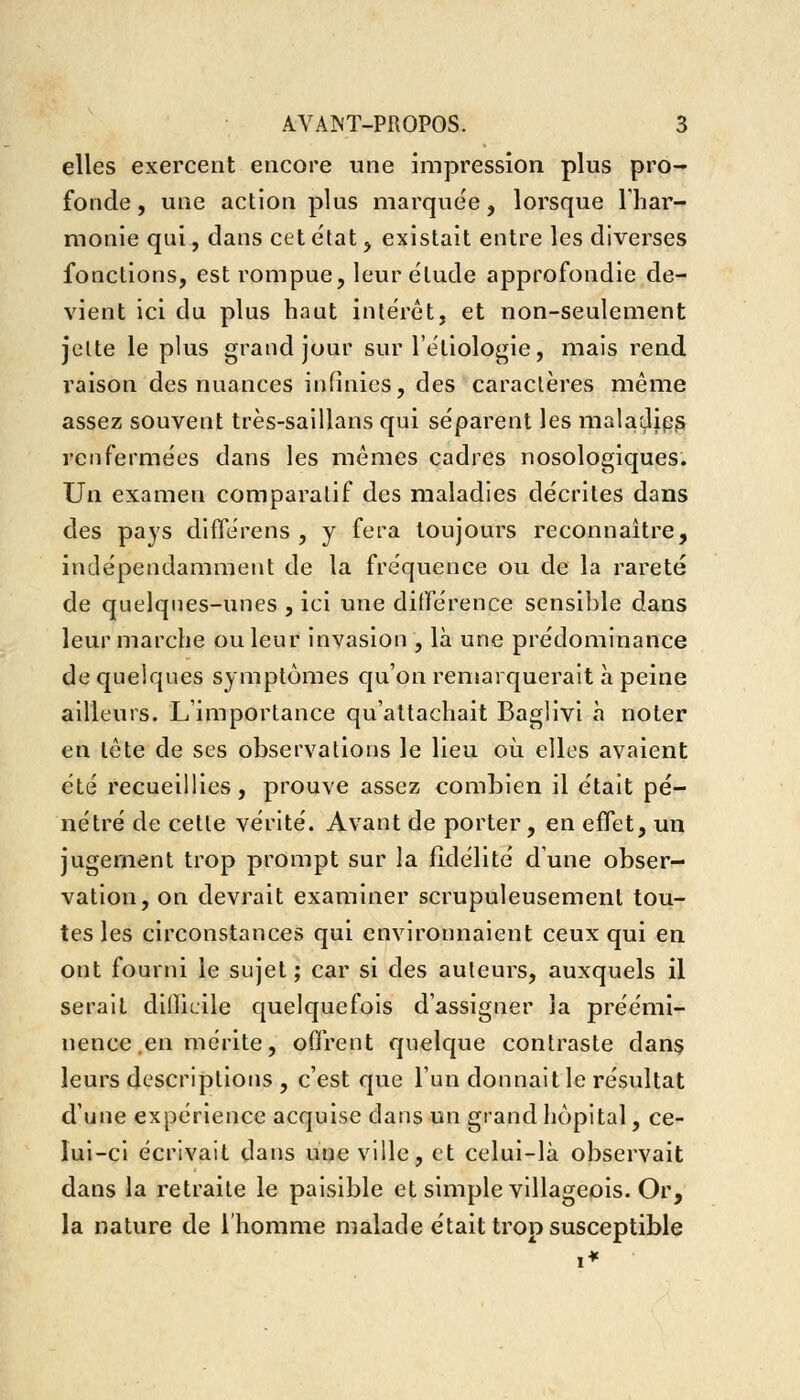 elles exercent encore une impression plus pro- fonde , une action plus marquée, lorsque l'har- monie qui, dans cet état, existait entre les diverses fonctions, est rompue, leur élude approfondie de- vient ici du plus haut intérêt, et non-seulement jette le plus grand jour sur 1 étiologie, mais rend raison des nuances infinies, des caractères même assez souvent très-saillans qui séparent les maladips renfermées dans les mêmes cadres nosologiques. Un examen comparatif des maladies décrites dans des pays différens , y fera toujours reconnaître, indépendamment de la fréquence ou de la rareté de quelques-unes , ici une différence sensible dans leur marche ou leur invasion , là une prédominance de quelques symptômes qu'on remarquerait à peine ailleurs. L'importance qu'attachait Baglivi à noter en tête de ses observations le lieu où elles avaient été recueillies, prouve assez combien il était pé- nétré de cette vérité. Avant de porter, en effet, un jugement trop prompt sur la fidélité d'une obser- vation, on devrait examiner scrupuleusement tou- tes les circonstances qui environnaient ceux qui en ont fourni le sujet; car si des auteurs, auxquels il serait dilîicile quelquefois d'assigner la préémi- nence .en mérite, offrent quelque contraste dans leurs descriptions , c'est que l'un donnait le résultat d'une expérience acquise dans un grand hôpital, ce- lui-ci écrivait dans une ville, et celui-là observait dans la retraite le paisible et simple villageois. Or, la nature de l'homme malade était trop susceptible i*