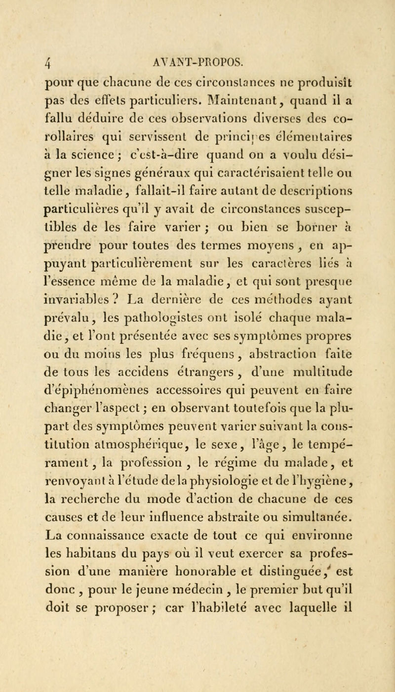 pour que chacune de ces circonstances ne produisît pas des effets particuliers. Maintenant, quand il a fallu déduire de ces observations diverses des co- rollaires qui servissent de principes élémentaires à la science ; c'est-à-dire quand on a voulu dési- gner les signes généraux qui caractérisaient telle ou telle maladie, fallait-il faire autant de descriptions particulières qu'il y avait de circonstances suscep- tibles de les faire varier ; ou bien se borner à prendre pour toutes des termes moyens , en ap- puyant particulièrement sur les caractères liés à l'essence même de la maladie, et qui sont presque invariables ? La dernière de ces méthodes ayant prévalu, les pathologistes ont isolé chaque mala- die, et l'ont présentée avec ses symptômes propres ou du moins les plus fréquens , abstraction faite de tous les accidens étrangers , d'une multitude d'épiphénomènes accessoires qui peuvent en faire changer l'aspect ; en observant toutefois que la plu- part des symptômes peuvent varier suivant la cons- titution atmosphérique, le sexe, l'âge, le tempé- rament, la profession, le régime du malade, et renvoyant à l'étude delà physiologie et de l'hygiène, la recherche du mode d'action de chacune de ces causes et de leur influence abstraite ou simultanée. La connaissance exacte de tout ce qui environne les habitans du pays où il veut exercer sa profes- sion d'une manière honorable et distinguée/ est donc , pour le jeune médecin , le premier but qu'il doit se proposer ; car l'habileté avec laquelle il