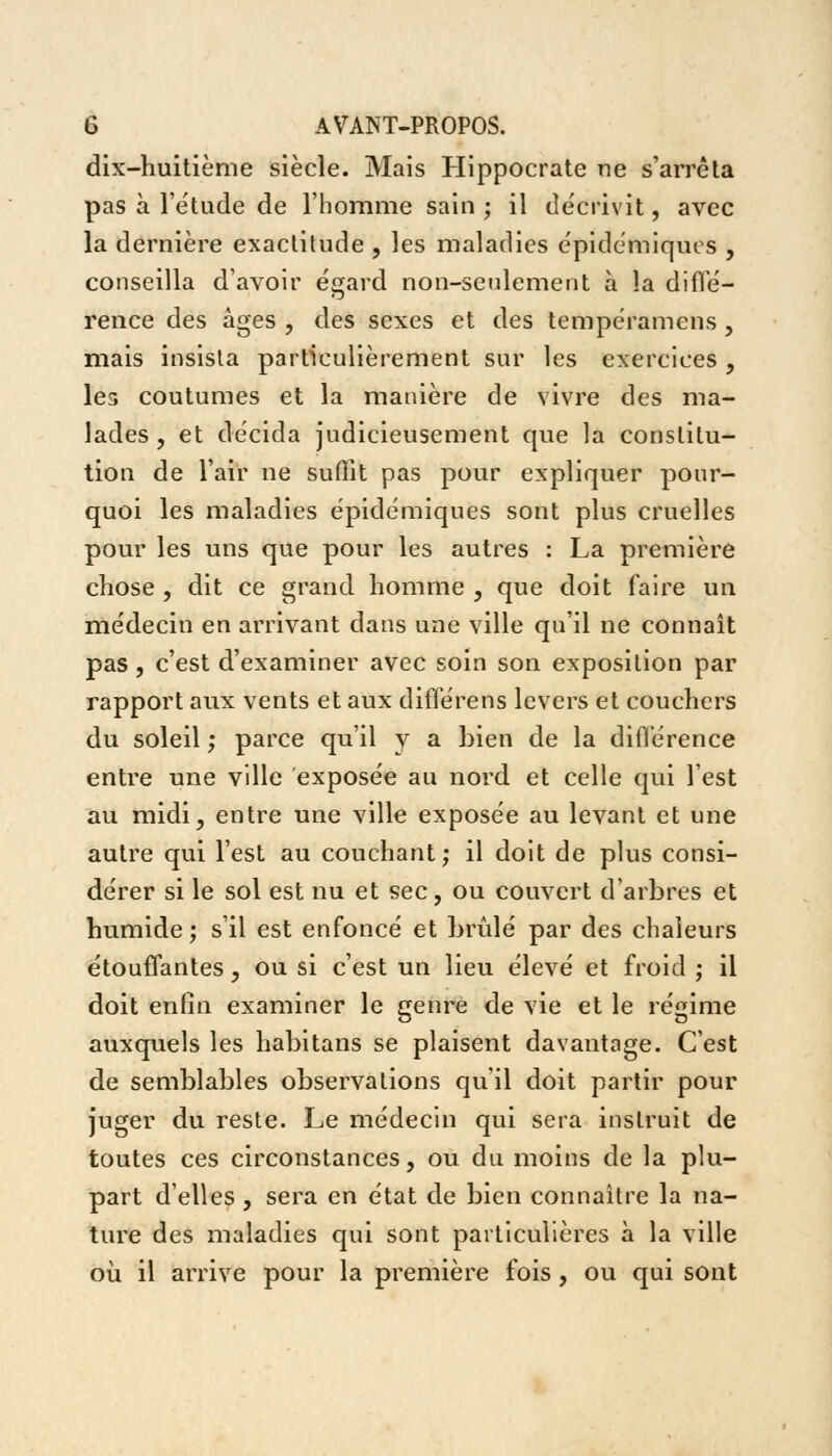 dix-huitième siècle. Mais Hippocrate ne s'arrêta pas à l'étude de l'homme sain ; il décrivit, avec la dernière exactitude , les maladies épidémiques , conseilla d'avoir égard non-seulement à la diffé- rence des âges , des sexes et des tempéramens, mais insisla particulièrement sur les exercices , les coutumes et la manière de vivre des ma- lades , et décida judicieusement que la constitu- tion de l'air ne suffit pas pour expliquer pour- quoi les maladies épidémiques sont plus cruelles pour les uns que pour les autres : La première chose , dit ce grand homme , que doit faire un médecin en arrivant dans une ville qu'il ne connaît pas, c'est d'examiner avec soin son exposition par rapport aux vents et aux différens levers et couchers du soleil ; parce qu'il y a bien de la différence entre une ville exposée au nord et celle qui lest au midi, entre une ville exposée au levant et une autre qui l'est au couchant; il doit de plus consi- dérer si le sol est nu et sec, ou couvert d'arbres et humide; s'il est enfoncé et brûlé par des chaleurs étouffantes, ou si c'est un lieu élevé et froid ; il doit enfin examiner le genre de vie et le régime auxquels les habitans se plaisent davantage. C'est de semblables observations qu'il doit partir pour juger du reste. Le médecin qui sera instruit de toutes ces circonstances, ou du moins de la plu- part d'elles , sera en état de bien connaître la na- ture des maladies qui sont particulières à la ville où il arrive pour la première fois, ou qui sont