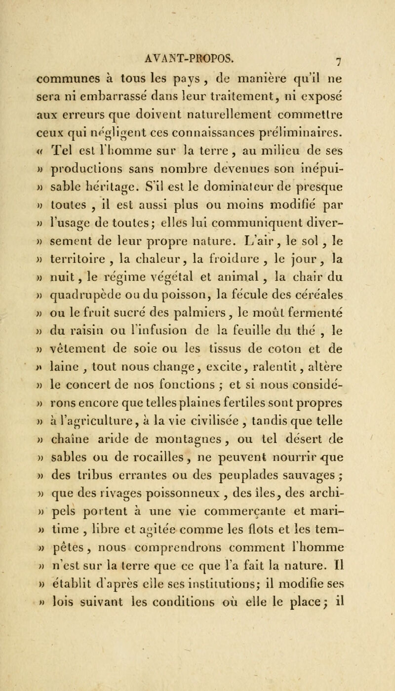 communes à tous les pays , de manière qu'il ne sera ni embarrassé clans leur traitement, ni exposé aux erreurs que doivent naturellement commettre ceux qui négligent ces connaissances préliminaires. « Tel est l'homme sur la terre, au milieu de ses )> productions sans nombre devenues son inépui- » sable héritage. S'il est le dominateur de presque » toutes , il est aussi plus ou moins modifié par » l'usage de toutes; elles lui communiquent diver- » sèment de leur propre nature. L'air, le sol, le » territoire , la chaleur, la froidure , le jour, la » nuit, le régime végétal et animal, la chair du » quadrupède ou du poisson, la fécule des céréales » ou le fruit sucré des palmiers, le moût fermenté » du raisin ou l'infusion de la feuille du thé , le » vêtement de soie ou les tissus de coton et de » laine , tout nous change, excite, ralentit, altère » le concert de nos fonctions ; et si nous considé- » rons encore que telles plaines fertiles sont propres » à l'agriculture, à la vie civilisée , tandis que telle » chaîne aride de montagnes , ou tel désert de » sables ou de rocailles, ne peuvent nourrir .que » des tribus errantes ou des peuplades sauvages; w que des rivages poissonneux , des îles, des archi- » pels portent à une vie commerçante et mari- » time , libre et agitée comme les flots et les tem- » pêtes, nous comprendrons comment l'homme » n'est sur la terre que ce que l'a fait la nature. Il w établit d'après elle ses institutions; il modifie ses » lois suivant les conditions où elle le place; il