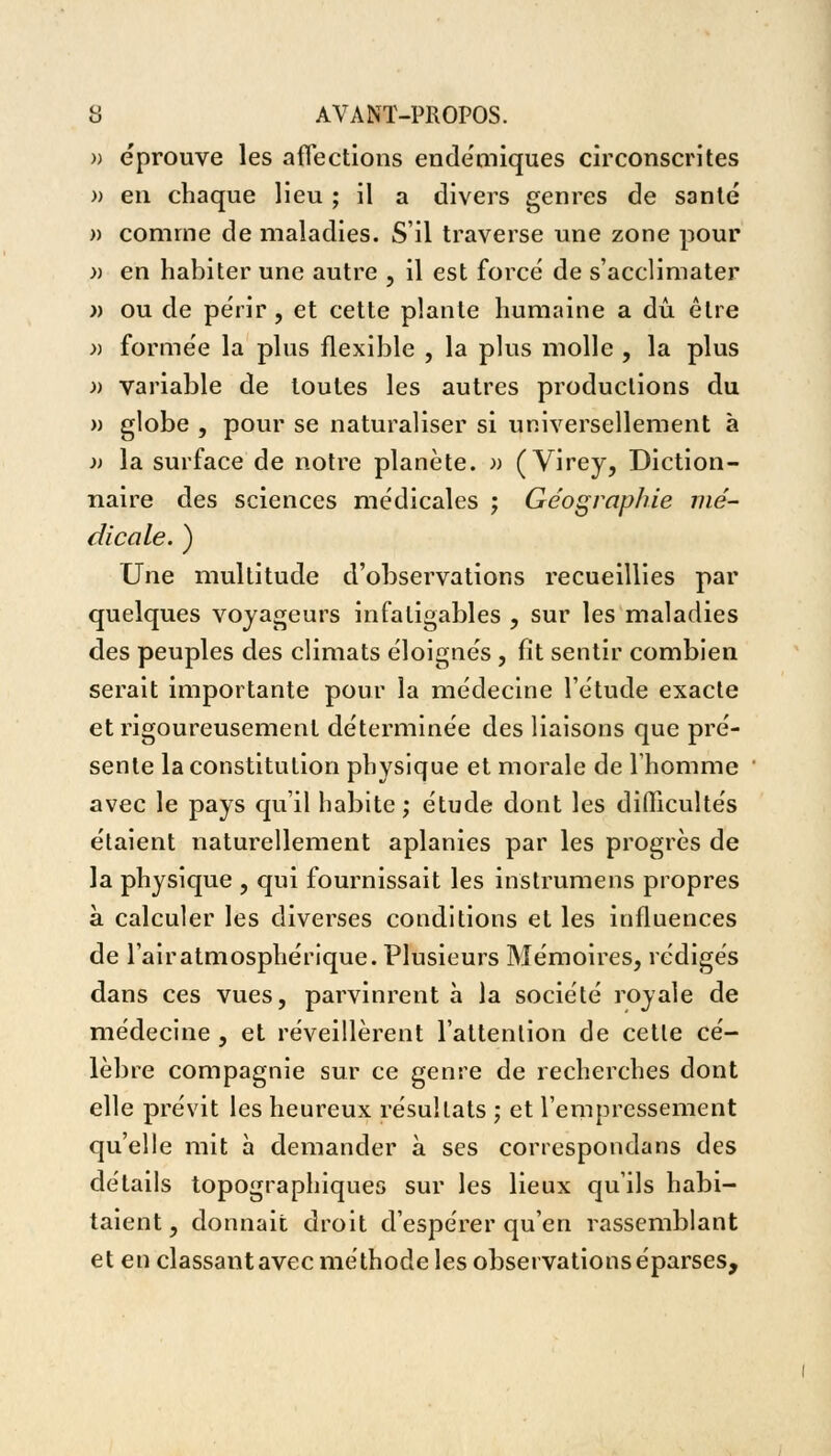 » éprouve les affections endémiques circonscrites » en chaque lieu ; il a divers genres de santé » comme de maladies. S'il traverse une zone pour » en habiter une autre , il est forcé de s'acclimater » ou de périr, et cette plante humaine a dû être » formée la plus flexible , la plus molle , la plus » variable de toutes les autres productions du » globe , pour se naturaliser si universellement à )> la surface de notre planète. » ( Virey, Diction- naire des sciences médicales ; Géographie mé- dicale. ) Une multitude d'observations recueillies par quelques voyageurs infatigables , sur les maladies des peuples des climats éloignés , fit sentir combien serait importante pour la médecine l'étude exacte et rigoureusement déterminée des liaisons que pré- sente la constitution physique et morale de l'homme avec le pays qu'il habite ; étude dont les difficultés étaient naturellement aplanies par les progrès de la physique , qui fournissait les instrument propres à calculer les diverses conditions et les influences de l'air atmosphérique. Plusieurs Mémoires, rédigés dans ces vues, parvinrent à la société royale de médecine , et réveillèrent l'attention de cette cé- lèbre compagnie sur ce genre de recherches dont elle prévit les heureux résultats ; et l'empressement qu'elle mit à demander à ses correspondais des détails topographiques sur les lieux qu'ils habi- taient, donnait droit d'espérer qu'en rassemblant et en classant avec méthode les observations éparses,